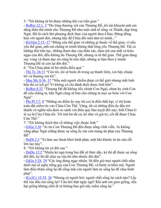 5. “Tôi không từ bỏ được những thú vui trần gian ”
- RoRm 12:1, 2 “Do lòng thương xót của Thượng Đế, tôi nài khuyên anh em
dâng thân thể mình cho Thượng Đế như một sinh tế sống và Thánh, đẹp lòng
Ngài. Đó là cách thờ phượng đích thực của người theo Chúa. Đừng đồng
hóa với người đời, nhưng hãy để Chúa đổi mới tâm trí mình...”
- IGi1Ga 2:15 -17 “Đừng yêu thế gian và những gì thuộc về thế gian, vì nếu
yêu thế gian, anh em chứng tỏ mình không thật lòng yêu Thượng Đế. Tất cả
những thứ trần tục, những tham dục của thân xác, đam mê của mắt và kiêu
ngạo của đời, đều không do Thượng Đế, nhưng ra từ thế gian. Thế gian đang
suy vong và tham dục nó cũng bị tiêu diệt, nhưng ai làm theo ý muốn
Thượng Đế sẽ còn lại đời đời.”
6. “Tin Chúa phải từ bỏ nhiều điều quá ”
- Thi Tv 26:11 “Còn tôi, tôi sẽ bước đi trong sự thanh liêm, xin hãy chuộc
tôi và thương xót tôi”.
- Mac Mc 8:36, 37 “Nếu một người chiếm được cả thế giới nhưng mất linh
hồn thì có ích gì? Vì không có chi đánh đuổi được linh hồn”.
- RoRm 8:32 “Thượng Đế đã không tiếc chính Con Ngài, nhưn hy sinh Con
để cứu chúng ta, hẳn Ngài cũng sẽ ban cho chúng ta mọi sự luôn với Con
Ngài” .
- Phi Pl 3:7, 8 “Những ưu điểm ấy nay tôi coi là điều thất bại, vì tôi hoàn
toàn đặt niềm tin vào Chúa Cứu Thế. Vâng, tất cả những điều ấy đều trở
thành vô nghĩa nếu đem so sánh với điều quý báu tuyệt đối này: biết Chúa G
iê xu là Cứu Chúa tôi. Tôi trút bỏ tất cả, kể như vô giá trị, cốt để được Chúa
Cứu Thế.”
7. “Tôi không thích thú về những việc thuộc linh ”
- GiGa 3:36 “Ai tin Con Thượng Đế đều được sống vĩnh viễn. Ai không
vâng phục Ngài chẳng được sự sống ấy mà còn mang án phạt của Thượng
Đế”.
- HeDt 2:3 “Ta làm sao thoát khỏi hình phạt, một khi khước từ ân cứu rỗi
lớn lao này”.
8. “Tôi không tin có đời sau ”
- DaDn 12:2 “Nhiều kẻ ngủ trong bụi đất sẽ thức dậy, kẻ thì để được sự sống
đời đời, kẻ thì để chịu sự xấu hổ nhơ nhuốc đời đời”.
- GiGa 5:28, 29 “Các ông đừng ngạc nhiên. Sẽ đến giờ mọi người chết nằm
dưới mộ sẽ nghe tiếng gọi của Con Thượng Đế, và bước ra khỏi mộ. Người
làm điều thiện sống lại để sống mãi còn người làm ác sống lại để chịu hình
phạt”.
- ICo1Cr 15:35, 36 “Nhưng có người hỏi: người chết sống lại cách nào? Lấy
thể xác đâu mà sống lại? Câu hỏi thật ngây ngô! Khi anh em gieo giống, nếu
hạt giống không chết đi sẽ không bao giờ nẩy mầm sống lại.”
 
