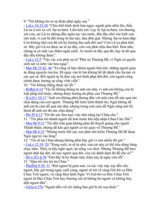 9. “Tôi không tin có sự đoán phạt ngày sau ”
- LuLc 16:23-26 “Chịu khổ hình dưới hỏa ngục, người giàu nhìn lên, thấy
Lã-xa ở nơi xa với Áp-ra-ham. Liền kêu xin: Lạy tổ Áp-ra-ham, xin thương
xót con, sai Lã-xa nhúng đầu ngón tay vào nước, đến đây nhỏ vào lưỡi con
cho mát, vì con bị đốt trong lò lửa này, đau đớn quá. Nhưng Áp-ra-ham đáp:
Con không nhớ con đã ích kỷ hưởng thụ suốt đời sao? Còn Lã-xa phải khổ
sở. Bây giờ Lã-xa được an ủi tại đây, còn con phải chịu đau khổ. Hơn nữa,
chúng ta có một vực thẳm ngăn cách. Ai muốn từ đây qua đó, hay từ đó qua
đây đều không được”.
- LuLc 12:5 “Vậy các con phải sợ ai? Phải sợ Thượng Đế, vì Ngài có quyền
sinh sát và ném vào hỏa ngục”.
- Mat Mt 25:41, 46 “Ta cũng sẽ bảo nhóm người bên trái: những người gian
ác đáng nguyền rủa kia. Đi ngay vào lò lửa không hề tắt dành cho Sa-tan và
các quỉ sứ. Rồi người ác bị đưa vào nơi hình phạt đời đời, còn người công
chính được hưởng sự sống vĩnh viễn”.
10. “Tôi không thắng được tội lỗi ”
- RoRm 6:14 “Tội lỗi không thống trị anh em nữa, vì anh em không còn bị
luật pháp trói buộc, nhưng được hưởng ân phúc của Thượng Đế.”
- ICo1Cr 10:13 “Anh em không phải đương đầu với một cám dỗ nào quá sức
chịu đựng của con người. Thượng Đế luôn luôn thành tín, Ngài không để
anh em bị cám dỗ quá sức đâu, nhưng trong cơn cám dỗ Ngài cũng mở lối
thoát để anh em đủ sức chịu đựng”.
- Phi Pl 4:13 “Tôi đủ sức làm mọi việc nhờ năng lực Chúa cho.”
11. “Tôi phải trở thành người tốt hơn trước khi tiếp nhận Chúa Cứu Thế ”
- Mat Mt 9:13 “Tôi đến trần gian không phải để thuyết giảng cho người
Thánh thiện, nhưng để kêu gọi người có tội quay về Thượng Đế.”
- Mat Mt 6:33 “Nhưng trước hết các con phải tìm kiếm Thượng Đế để được
Ngài ngự trị vào lòng”.
12. “Tôi sẽ tin Chúa nhưng không phải bây giờ vì còn nhiều thì giờ ”
- LuLc 12:19, 20 “Xong xuôi, ta sẽ tự nhủ: của cải này có thể tiêu dùng hàng
chục năm. Thôi, ta hãy nghỉ ngơi, ăn uống vui chơi. Nhưng Thượng Đế bảo:
ngươi thật dại dột, tối nay ngươi qua đời, của cải dành dụm đó để cho ai?”
- IICo 2Cr 6:2b “Giờ đây là kỳ thuận tiện, hiện nay là ngày cứu rỗi”.
13. “Qúa trễ cho tôi tin Chúa ”
- PhuDnl 4:30, 31 “Khi ngươi bị gian nan, và các việc này xảy đến cho
ngươi, bấy giờ trong ngày cuối cùng, ngươi sẽ trở về cùng Giê-hô-va Đức
Chúa Trời ngươi, và vâng theo lệnh Ngài. Vì Giê-hô-va Đức Chúa Trời
ngươi là Đức Chúa Trời hay thương xót sẽ không bỏ ngươi và không hủy
diệt ngươi đâu”.
- GiGa 6:37b “Người đến với tôi chẳng bao giờ bị tôi xua đuổi.”
 