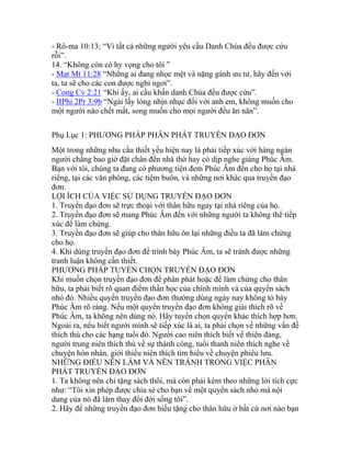 - Rô-ma 10:13; “Vì tất cả những người yêu cầu Danh Chúa đều được cứu
rỗi”.
14. “Không còn có hy vọng cho tôi ”
- Mat Mt 11:28 “Những ai đang nhọc mệt và nặng gánh ưu tư, hãy đến với
ta, ta sẽ cho các con được nghỉ ngơi”.
- Cong Cv 2:21 “Khi ấy, ai cầu khẩn danh Chúa đều được cứu”.
- IIPhi 2Pr 3:9b “Ngài lấy lòng nhịn nhục đối với anh em, không muốn cho
một người nào chết mất, song muốn cho mọi người đều ăn năn”.
Phụ Lục 1: PHƯƠNG PHÁP PHÂN PHÁT TRUYỀN ĐẠO ĐƠN
Một trong những nhu cầu thiết yếu hiện nay là phải tiếp xúc với hàng ngàn
người chẳng bao giờ đặt chân đến nhà thờ hay có dịp nghe giảng Phúc Âm.
Bạn với tôi, chúng ta đang có phương tiện đem Phúc Âm đến cho họ tại nhà
riêng, tại các văn phòng, các tiệm buôn, và những nơi khác qua truyền đạo
đơn.
LỢI ÍCH CỦA VIỆC SỬ DỤNG TRUYỀN ĐẠO ĐƠN
1. Truyền đạo đơn sẽ trực thoại với thân hữu ngay tại nhà riêng của họ.
2. Truyền đạo đơn sẽ mang Phúc Âm đến với những người ta không thể tiếp
xúc để làm chứng.
3. Truyền đạo đơn sẽ giúp cho thân hữu ôn lại những điều ta đã làm chứng
cho họ.
4. Khi dùng truyền đạo đơn để trình bày Phúc Âm, ta sẽ tránh được những
tranh luận không cần thiết.
PHƯƠNG PHÁP TUYỂN CHỌN TRUYỀN ĐẠO ĐƠN
Khi muốn chọn truyền đạo đơn để phân phát hoặc để làm chứng cho thân
hữu, ta phải biết rõ quan điểm thần học của chính mình và của quyển sách
nhỏ đó. Nhiều quyển truyền đạo đơn thường dùng ngày nay không tỏ bày
Phúc Âm rõ ràng. Nếu một quyển truyền đạo đơn không giải thích rõ về
Phúc Âm, ta không nên dùng nó. Hãy tuyển chọn quyển khác thích hợp hơn.
Ngoài ra, nếu biết người mình sẽ tiếp xúc là ai, ta phải chọn về những vấn đề
thích thú cho các hạng tuổi đó. Người cao niên thích biết về thiên đàng,
người trung niên thích thú về sự thành công, tuổi thanh niên thích nghe về
chuyện hôn nhân, giới thiếu niên thích tìm hiểu về chuyện phiêu lưu.
NHỮNG ĐIỀU NÊN LÀM VÀ NÊN TRÁNH TRONG VIỆC PHÂN
PHÁT TRUYỀN ĐẠO ĐƠN
1. Ta không nên chỉ tặng sách thôi, mà còn phải kèm theo những lời tích cực
như: “Tôi xin phép được chia sẻ cho bạn về một quyển sách nhỏ mà nội
dung của nó đã làm thay đổi đời sống tôi”.
2. Hãy để những truyền đạo đơn biếu tặng cho thân hữu ở bất cứ nơi nào bạn
 