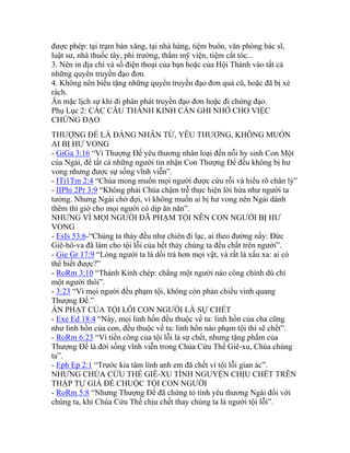 được phép: tại trạm bán xăng, tại nhà hàng, tiệm buôn, văn phòng bác sĩ,
luật sư, nhà thuốc tây, phi trường, thẩm mỹ viện, tiệm cắt tóc...
3. Nên in địa chỉ và số điện thoại của bạn hoặc của Hội Thánh vào tất cả
những quyển truyền đạo đơn.
4. Không nên biếu tặng những quyển truyền đạo đơn quá cũ, hoặc đã bị xé
rách.
Ăn mặc lịch sự khi đi phân phát truyền đạo đơn hoặc đi chứng đạo.
Phụ Lục 2: CÁC CÂU THÁNH KINH CẦN GHI NHỚ CHO VIỆC
CHỨNG ĐẠO
THƯỢNG ĐẾ LÀ ĐẤNG NHÂN TỪ, YÊU THƯƠNG, KHÔNG MUỐN
AI BỊ HƯ VONG
- GiGa 3:16 “Vì Thượng Đế yêu thương nhân loại đến nỗi hy sinh Con Một
của Ngài, để tất cả những người tin nhận Con Thượng Đế đều không bị hư
vong nhưng được sự sống vĩnh viễn”.
- ITi1Tm 2:4 “Chúa mong muốn mọi người được cứu rỗi và hiểu rõ chân lý”
- IIPhi 2Pr 3:9 “Không phải Chúa chậm trễ thực hiện lời hứa như người ta
tưởng. Nhưng Ngài chờ đợi, vì không muốn ai bị hư vong nên Ngài dành
thêm thì giờ cho mọi người có dịp ăn năn”.
NHƯNG VÌ MỌI NGƯỜI ĐÃ PHẠM TỘI NÊN CON NGƯỜI BỊ HƯ
VONG
- EsIs 53:6-“Chúng ta thảy đều như chiên đi lạc, ai theo đường nấy: Đức
Giê-hô-va đã làm cho tội lỗi của hết thảy chúng ta đều chất trên người”.
- Gie Gr 17:9 “Lòng người ta là dối trá hơn mọi vật, và rất là xấu xa: ai có
thể biết được?”
- RoRm 3:10 “Thánh Kinh chép: chẳng một người nào công chính dù chỉ
một người thôi”.
- 3:23 “Vì mọi người đều phạm tội, không còn phản chiếu vinh quang
Thượng Đế.”
ÁN PHẠT CỦA TỘI LỖI CON NGƯỜI LÀ SỰ CHẾT
- Exe Ed 18:4 “Này, mọi linh hồn đều thuộc về ta: linh hồn của cha cũng
như linh hồn của con, đều thuộc về ta: linh hồn nào phạm tội thì sẽ chết”.
- RoRm 6:23 “Vì tiền công của tội lỗi là sự chết, nhưng tặng phẩm của
Thượng Đế là đời sống vĩnh viễn trong Chúa Cứu Thế Giê-xu, Chúa chúng
ta”.
- Eph Ep 2:1 “Trước kia tâm linh anh em đã chết vì tội lỗi gian ác”.
NHƯNG CHÚA CỨU THẾ GIÊ-XU TÌNH NGUYỆN CHỊU CHẾT TRÊN
THẬP TỰ GIÁ ĐỂ CHUỘC TỘI CON NGƯỜI
- RoRm 5:8 “Nhưng Thượng Đế đã chứng tỏ tình yêu thương Ngài đối với
chúng ta, khi Chúa Cứu Thế chịu chết thay chúng ta là người tội lỗi”.
 