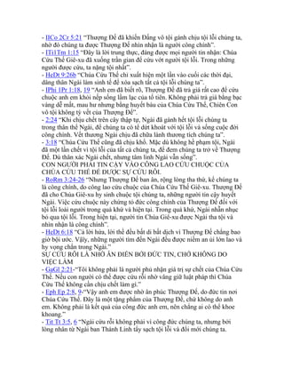 - IICo 2Cr 5:21 “Thượng Đế đã khiến Đấng vô tội gánh chịu tội lỗi chúng ta,
nhờ đó chúng ta được Thượng Đế nhìn nhận là người công chính”.
- ITi1Tm 1:15 “Đây là lời trung thực, đáng được mọi người tin nhận: Chúa
Cứu Thế Giê-xu đã xuống trần gian để cứu vớt người tội lỗi. Trong những
người được cứu, ta nặng tội nhất”.
- HeDt 9:26b “Chúa Cứu Thế chỉ xuất hiện một lần vào cuối các thời đại,
dâng thân Ngài làm sinh tế để xóa sạch tất cả tội lỗi chúng ta”.
- IPhi 1Pr 1:18, 19 “Anh em đã biết rõ, Thượng Đế đã trả giá rất cao để cứu
chuộc anh em khỏi nếp sống lầm lạc của tổ tiên. Không phải trả giá bằng bạc
vàng dễ mất, mau hư nhưng bằng huyết báu của Chúa Cứu Thế, Chiên Con
vô tội không tỳ vết của Thượng Đế”.
- 2:24 “Khi chịu chết trên cây thập tự, Ngài đã gánh hết tội lỗi chúng ta
trong thân thể Ngài, để chúng ta có tể dứt khoát với tội lỗi và sống cuộc đời
công chính. Vết thương Ngài chịu đã chữa lành thương tích chúng ta”.
- 3:18 “Chúa Cứu Thế cũng đã chịu khổ. Mặc dù không hề phạm tội, Ngài
đã một lần chết vì tội lỗi của tất cả chúng ta, để đem chúng ta trở về Thượng
Đế. Dù thân xác Ngài chết, nhưng tâm linh Ngài vẫn sống”.
CON NGƯỜI PHẢI TIN CẬY VÀO CÔNG LAO CỨU CHUỘC CỦA
CHÚA CỨU THẾ ĐỂ ĐƯỢC SỰ CỨU RỖI.
- RoRm 3:24-26 “Nhưng Thượng Đế ban ân, rộng lòng tha thứ, kể chúng ta
là công chính, do công lao cứu chuộc của Chúa Cứu Thế Giê-xu. Thượng Đế
đã cho Chúa Giê-xu hy sinh chuộc tội chúng ta, những người tin cậy huyết
Ngài. Việc cứu chuộc này chứng tỏ đức công chính của Thượng Đế đối với
tội lỗi loài người trong quá khứ và hiện tại. Trong quá khứ, Ngài nhẫn nhục
bỏ qua tội lỗi. Trong hiện tại, người tin Chúa Giê-xu được Ngài tha tội và
nhìn nhận là công chính”.
- HeDt 6:18 “Cả lời hứa, lời thề đều bất di bất dịch vì Thượng Đế chẳng bao
giờ bội ước. Vậïy, những người tìm đến Ngài đều được niềm an ủi lớn lao và
hy vọng chắn trong Ngài.”
SỰ CỨU RỖI LÀ NHỜ ÂN ĐIỂN BỞI ĐỨC TIN, CHỚ KHÔNG DO
VIỆC LÀM
- GaGl 2:21-“Tôi không phải là người phủ nhận giá trị sự chết của Chúa Cứu
Thế. Nếu con người có thể được cứu rỗi nhờ vâng giữ luật pháp thì Chúa
Cứu Thế không cần chịu chết làm gì.”
- Eph Ep 2:8, 9-“Vậy anh em được nhờ ân phúc Thượng Đế, do đức tin nơi
Chúa Cứu Thế. Đây là một tặng phẩm của Thượng Đế, chứ không do anh
em. Không phải là kết quả của công đức anh em, nên chẳng ai có thể khoe
khoang.”
- Tit Tt 3:5, 6 “Ngài cứu rỗi không phải vì công đức chúng ta, nhưng bởi
lòng nhân từ Ngài ban Thánh Linh tẩy sạch tội lỗi và đổi mới chúng ta.
 