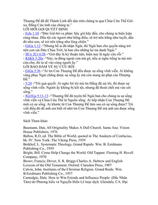 Thượng Đế đã đổ Thánh Linh dồi dào trên chúng ta qua Chúa Cứu Thế Giê-
xu, Đấng Cứu tinh của chúng ta.”
LỜI MỜI GỌI QUYẾT ĐỊNH
- EsIs 1:18 -“Đức Giê-hô-va phán: bây giờ hãy đến, cho chúng ta biện luận
cùng nhau. Dầu tội các ngươi như hồng điều, sẽ trở nên trắng như tuyết, dầu
đỏ như son, sẽ trở nên trắng như lông chiên.”
- GiGa 1:12 -“Nhưng hễ ai đã nhận Ngài, thì Ngài ban cho quyền năng trở
nên con cái Đức Chúa Trời, là ban cho những kẻ tin danh Ngài.”
- IICo 2Cr 6:2b -“Giờ đây là kỳ thuận tiện, hiện nay là ngày cứu rỗi.”
- KhKh 3:20a -“Này, ta đứng ngoài cửa mà gõ, nếu ai nghe tiếng ta mà mở
cửa cho, thì ta sẽ vào cùng người ấy.”
LỜI BẢO ĐẢM VỀ SỰ CỨU RỖI
- GiGa 3:36 -“Ai tin Con Thượng Đế đều được sự sống vĩnh viễn. Ai không
vâng phục Ngài chẳng được sự sống ấy mà còn mang án phạt của Thượng
Đế.”
- 5:24 -“Tôi quả quyết: Ai nghe lời tôi mà tin Đấng đã sai tôi, thì được sự
sống vĩnh viễn. Người ấy không bị kết tội, nhưng đã thoát chết mà vào cõi
sống.”
- IGi1Ga 5:11-13 -“Thượng Đế đã tuyên bố Ngài ban cho chúng ta sự sống
vĩnh viễn và Chúa Cứu Thế là Nguồn sống. Ai tiếp nhận Con Thượng Đế
mới có sự sống. Ai khước từ Con Thượng Đế làm sao có sự sống được? Tôi
viết điều đó để anh em biết rõ nhờ tin Con Thượng Đế mà anh em được sống
vĩnh viễn.”
Sách Tham khảo
Baumann, Dan, All Originality Makes A Dull Church. Santa Ana: Vision
House Publishers, 1976
Ballou, R.O, ed. The Bible of World, quoted in The Analects of Confucius,
bk. IV. New York: The Viking Press, 1939
Berkhof, L. Systematic Theology, Grand Rapids: Wm. B. Eerdmans
Publishing Co., 1959
Bright, Bill. Come Help Change the World: Old Tappan: Fleming H. Revell
Company, 1970
Browr, Francis; Driver, S. R. Briggs Charles A. Hebrew and English
Lexicon of the Old Testament. Oxford: Claredon Press, 1907
Calvin, John. Institutes of the Christian Religion. Grand Raids: Wm.
B.Eerdmans Publishing Co., 1957
Carnedgie, Dale. How to Win Friends and Influence People. (Đắc Nhân
Tâm) do Phương hiếu và Nguyễn Hiến Lê lược dịch. Glendale, CA: Đại
 