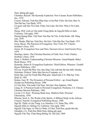 Nam, không ghi ngày.
Chandter, Russell. The Kennedy Explosion. New Canaan: Keats Publishers,
Inc., 1972
Conzer, Edward, Tinh Hoa Phật Giáo và Sự Phát Triển. Sài Gòn: Ban Tu
Thư Đại học Vạn Hạnh, 1970
Cơ quan xuất bản Tin Lành. Chân, Giả Luận. Sài Gòn: Nhà in Tin Lành,
1957
Duran, Will. Lịch sử Văn minh Trung Quốc do Nguyễn Hiến Lê dịch.
Colifonia: Văn nghệ, 1993
Dương Quảng Hàm. Việt Nam Văn Học Sử Yếu. Forth Smith, AR: Sống
mới, 1979
Đức Nhuận, Phật học Tinh Hoa. Sài Gòn: Viện Đại Học Vạn Hạnh, 1971
Geen, Bryan. The Practical of Evangelism. New York, NY: Charles
Scribner’s Sons, 1951
Green, M. Evangelism Now and Then. Downers Grove: InterVarsity Press,
1979
Hastings, James. The Christian Doctrine of Faith. New York: Charles
Scribner’s Sons, 1919
Kane, J. Herbert. Understanding Christian Missions. Grand Rapids: Baker
Book House, 1974
Kennedy, James D. Evangelism Explosion. Third Edition. Wheaton: Tyndall
House Publishers, 1983
Nỗ Lực Truyền Bá Phúc Âm, bản tiếng Việt xuất bản lần thứ nhất. Omaha,
Nebraska: Printers’ Sales Idea Service Company, n.d.
Kiêm Đạt, Lịch Sử Tranh Đấu Phật giáo. Sepulveda: CA: Phật học Viện
Quốc tế, 1981
Kuhne, Gary W. The Dvnamics of Personal Follow - up. Grand Rapids:
Zondervan Publishing House, 1980
Lê Văn Siêu, Văn minh Việt Nam. Sài Gòn: Hoa Nghiêm, 1964
Liang, D. A Practical Guide to Personal Evangelism. Petaluma, CA: Chinese
Christian Mission Publisher, 1985
Lovett, C.S. Soul - Winning Made Easy. Baldwin Park: Personal
Christianity, 1959
Moreau, Scott A. The World of the Spirits: A Biblical Study in the African
Context. Nairobi: Evangelical Publishing House, 1990
Ngô Di. Thiền và Lão Trang. Los Alamitos, CA: Xuân Thu, 1991.
Nguyễn Hiến Lê. Khổng Tử. Califonia: Văn nghệ, 1992
Nguyễn Văn Ngọc và Trần Lê Nhân. Cổ Học Tinh Hoa, quyển thứ nhì,
Glendale, CA, Tỉnh Hoa Miền Nam, không ghi ngày
Nguyễn Văn Thọ. Chân Dung Khổng Tử. Sài Gòn, 1969
 