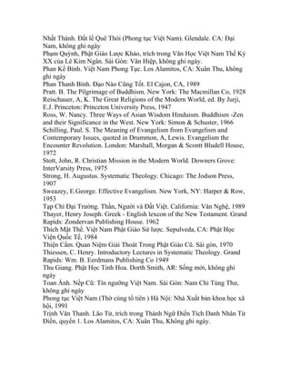 Nhất Thánh. Đất lề Quê Thói (Phong tục Việt Nam). Glendale. CA: Đại
Nam, không ghi ngày
Phạm Quỳnh, Phật Giáo Lược Khảo, trích trong Văn Học Việt Nam Thế Kỷ
XX của Lê Kim Ngân. Sài Gòn: Văn Hiệp, không ghi ngày.
Phan Kế Bính. Việt Nam Phong Tục. Los Alamitos, CA: Xuân Thu, không
ghi ngày
Phan Thanh Bình. Đạo Nào Cũng Tốt. El Cajon, CA, 1989
Pratt. B. The Pilgrimage of Buddhism. New York: The Macmillan Co, 1928
Reischauer, A, K. The Great Religions of the Modern World, ed. By Jurji,
E.J. Princeton: Princeton University Press, 1947
Ross, W. Nancy. Three Ways of Asian Wisdom Hinduism. Buddhism -Zen
and their Significance in the West. New York: Simon & Schuster, 1966
Schilling, Paul. S. The Meaning of Evangelism from Evangelism and
Contemporary Issues, quoted in Drummon, A, Lewis. Evangelism the
Encounter Revolution. London: Marshall, Morgan & Scontt Bludell House,
1972
Stott, John, R. Christian Mission in the Modern World. Downers Grove:
InterVarsity Press, 1975
Strong, H. Augustus. Systematic Theology. Chicago: The Jodson Press,
1907
Sweazey, E.George. Effective Evangelism. New York, NY: Harper & Row,
1953
Tạp Chí Đại Trường. Thần, Người và Đất Việt. California: Văn Nghệ, 1989
Thayer, Henry Joseph. Greek - English lexcon of the New Testament. Grand
Rapids: Zondervan Publishing House. 1962
Thích Mật Thể. Việt Nam Phật Giáo Sử lược. Sepulveda, CA: Phật Học
Viện Quốc Tế, 1984
Thiện Cẩm. Quan Niệm Giải Thoát Trong Phật Giáo Cũ. Sài gòn, 1970
Thiessen, C. Henry. Introductory Lectures in Systematic Theology. Grand
Rapids: Wm. B. Eerdmans Publishing Co 1949
Thu Giang. Phật Học Tinh Hoa. Dorth Smith, AR: Sống mới, không ghi
ngày
Toan Ánh. Nếp Cũ: Tín ngưỡng Việt Nam. Sài Gòn: Nam Chi Tùng Thư,
không ghi ngày
Phong tục Việt Nam (Thờ cúng tổ tiên ) Hà Nội: Nhà Xuất bản khoa học xã
hội, 1991
Trịnh Văn Thanh. Lão Tử, trích trong Thành Ngữ Điển Tích Danh Nhân Từ
Điển, quyển 1. Los Alamitos, CA: Xuân Thu, Không ghi ngày.
 