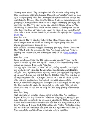 Chương mười bày tỏ Đấng chinh phục linh hồn tội nhân, chẳng những đã
động lòng thương xót trước đoàn dân đông, mà còn “sai phái” mười hai môn
đệ đi ra truyền giảng Phúc Âm. Chương mười một cho thấy sau khi dặn bảo
mười hai môn đệ xong, Chúa Cứu Thế Giê-xu đi vào các thành phố miền đó
giảng dạy. Chương cuối của sách Ma-thi-ơ đã ghi chép mạng lịnh trọng yếu
của Chúa Cứu Thế: “Tất cả uy quyền trên trời dưới đất đều về tay ta. Vậy,
các con hãy đi dìu dắt tất cả cá dân tộc làm môn đệ ta, làm báp têm cho họ
nhân danh Cha, Con, và Thánh Linh, và dạy họ vâng giữ mọi mệnh lệnh ta!
Chắc chắn ta ở với các con luôn luôn, từ nay cho đến ngày tận thế!” (Mat Mt
28:18-20).
Phúc Âm Mác
Sách này mở đầu với câu chuyện Lê-vi theo Chúa. Chương sáu ghi chép
việc Chúa gọi mười hai sứ-đồ, sai đi từng đôi truyền giảng Phúc Âm,
khuyến giục mọi người ăn năn tội lỗi.
Phần cuối của sách Mác cũng ghi chép mạng lịnh trọng yếu của Chúa Cứu
Thế: “Hãy đi khắp thế giới, công bố Phúc Âm cho cả nhân loại. Ai tin và
chịu báp têm sẽ được cứu, còn ai không tin sẽ bị kết tội” (Mac Mc 16:15
BDY)
Phúc Âm Lu-ca
Trong sách Lu-ca, Chúa Cứu Thế phán cùng các môn đệ: “Từ nay trở đi,
ngươi sẽ trở nên tay đánh lưới người ”. Sau đó, Chúa chọn thêm bảy mươi
môn đệ sai từng đôi đi truyền bá Phúc Âm.
Các ngụ ngôn “Tiệc Lớn”, “Chiên Thất lạc”, “Đồng bạc mất”, và “Người
con lưu lạc trở về” cũng diễn đạt việc chứng đạo. Khi các người Biệt lâïp
chế giễu Chúa, Ngài khuyến cáo họ về sự ăn năn qua ngụ ngôn “Người giàu
và La-xa-rơ”. Lúc đó một nhà lãnh đạo Do Thái hỏi Chúa. “Tôi phải làm gì
để được sống vĩnh viễn? ” Khi nghe Chúa trả lời là bán hết tài sản lấy tiền
phân phát cho người nghèo, ông buồn rũ rượi vì tài sản quá nhiều.
Kế đó, Chúa Giê-xu đi ngang qua thành phố Giê-ri-cô kêu gọi Xa-chê. Ngài
đến thăm ông tại nhà và dìu dắt cả gia đình tin nhận Ngài. Phần cuối của
sách Lu-ca thuật lại việc một tên cướp tin Chúa trong giờ hấp hối trên thập
tự giá.
Phúc Âm Giăng
Sách này trước hết ghi chép về công việc truyền bá Phúc Âm của Giăng
Báp-tít. Kế đó, khi thấy Chúa Cứu Thế Giê-xu đi ngang qua, Giăng đã giới
thiệu Chúa cho các môn đệ, lập tức Anh-rê và một môn đệ khác theo Chúa.
Anh-rê đưa anh mình là Si-môn Phi-e-rơ đến tin Chúa. Sáng hôm sau, Chúa
Cứu Thế Giê-xu đi lên xứ Ga-li-lê làm chứng cho Phi-líp. Phi-líp làm chứng
cho Na-tha-na-ên và mời bạn đến gặp Chúa. Khi Ngài ở Giê-ru-sa-lem dự lễ
Vượt qua, nhiều người tin Chúa, vì thấy các phép lạ Ngài làm.
 