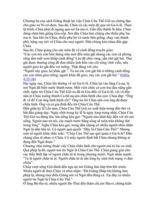 Chương ba của sách Giăng thuật lại việc Chúa Cứu Thế Giê-xu chứng đạo
cho giáo sư Ni-cô-đem. Sau đó, Chúa và các môn đệ qua xứ Ga-li-lê. Theo
lộ trình, Chúa phải đi ngang qua xứ Sa-ma-ri. Gần đến thành Si-kha, Chúa
dừng chân bên giếng Gia-cốp. Nơi đây Chúa làm chứng cho thiếu phụ Sa-
ma-ri. Sau khi tin Chúa, thiếu phụ bỏ vò nước bên giếng, chạy vào thành
phố, hăng say nói về Chúa cho mọi người. Dân chúng kéo nhau đến gặp
Chúa.
Sau đó, Chúa giảng cho các môn đệ về cánh đồng truyền giáo:
“Các con nói còn bốn tháng nữa mới đến mùa gặt nhưng các con cứ phóng
rộng tầm mắt xem khắp cánh đồng! Lúa đã chín vàng, sẵn chờ gặt hái. Thợ
gặt được thưởng công để đưa nhiều linh hồn vào cõi sống vĩnh viễn, nên
người gieo kẻ gặt đều vui mừng. Thật đúng với câu:
“Người này gieo, kẻ khác gặt ”. Ta sai các con gặt hái ở những cánh đồng
các con chưa gieo trồng; người khác đã gieo, nay các con gặt hái ” (GiGa
4:35-38).
Hai ngày sau, Chúa lên đường về xứ Ga-li-lê. Chúa lại vào làng Ca-na, là
nơi Ngài đã biến nước thành rượu. Một viên chức có con trai đau nặng gần
chết, nghe tin Chúa Cứu Thế Giê-xu đã từ Giu-đêâ về Ga-li-lê, vội vã đến
năn nỉ Chúa xuống thành Ca-bê-na-um chữa bệnh cho con. Chúa đáp: “Ông
đi về đi! Con ông lành bệnh rồi!” Ông tin lời Chúa nên con ông đã được
chữa lành. Ông và cả gia đình đều tin Chúa Cứu Thế.
Đến giữa kỳ lễ Lều tạm, Chúa Cứu Thế Giê-xu xuất hiện trong đền thờ và
bắt đầu giảng dạy. Ngày chót trong kỳ lễ là ngày long trọng nhất, Chúa Cứu
Thế Giê-xu đứng lên, lớn tiếng kêu gọi: “Người nào khát hãy đến với tôi mà
uống. Người nào tin tôi, các mạch nước hằng sống sẽ tuôn trào không dứt
trong lòng”. Nghe Chúa kêu gọi, trong dân chúng có nhiều người nhìn nhận
Ngài là nhà tiên tri. Có người quả quyết: “Đây là Chúa Cứu Thế!” Nhưng
một số người khác thắc mắc: “Chúa Cứu Thế sao quê quán ở Ga-li-lê? Dân
chúng chia rẽ nhau vì Chúa. Có mấy người định bắt Chúa nhưng không ai
đụng đến Ngài được.”
Chương chín tường thuật việc Chúa chữa lành cho người mù từ lúc sơ sinh.
Qua phép lạ đó, người mù tin Ngài là Chúa Cứu Thế. Chúa giảng giải cho
các thầy Biệt lập về người chăn từ ái trong chương mười. Ngài nhấn mạnh:
“Ta là người chăn từ ái. Người chăn từ ái sẵn lòng hy sinh tính mạng vì đàn
chiên”.
Chúa vượt sông Giô-đanh đến ngụ tại nơi Giăng làm báp têm khi trước.
Nhiều người đi theo Chúa và nhìn nhận: “Dù Giăng (Báp-tít) không làm
phép lạ, nhưng mọi điều Giăng nói về Ngài đều đúng cả. Tại đây có nhiều
người tin Ngài là Chúa Cứu Thế.”
Ở làng Bê-tha-ni, nhiều người Do Thái đến thăm chị em Ma-ri, chứng kiến
 