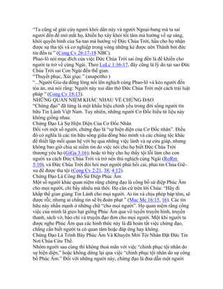 “Ta cũng sẽ giải cứu ngươi khỏi dân này và người Ngoại-bang mà ta sai
ngươi đến để mở mắt họ, khiến họ xây khỏi tối tăm mà hướng về sự sáng,
khỏi quyền bính của Sa-tan mà hướng về Đức Chúa Trời, hầu cho họ nhận
được sự tha tội và cơ nghiệp trong vòng những kẻ được nên Thánh bởi đức
tin đến ta ” (Cong Cv 26:17-18 NBC).
Phao-lô nói mục đích của việc Đức Chúa Trời sai ông đến là để khiến cho
người ta trở về cùng Ngài. Theo LuLc 1:16-17, đây cũng là lý do tại sao Đức
Chúa Trời sai Con Ngài đến thế gian.
“Thuyết phục, Xúi giục ” (anapeitho )
“...Người Giu-da đồng lòng nổi lên nghịch cùng Phao-lô và kéo người đến
tòa án, mà nói rằng: Người này xui dân thờ Đức Chúa Trời một cách trái luật
pháp ” (Cong Cv 18:13).
NHỮNG QUAN NIỆM KHÁC NHAU VỀ CHỨNG ĐẠO
“Chứng đạo” đã từng là một khẩu hiệu chính yếu trong đời sống người tín
hữu Tin Lành Việt Nam. Tuy nhiên, những người Cơ Đốc hiểu từ liệu này
không giống nhau.
Chứng Đạo Là Sự Hiện Diện Của Cơ Đốc Nhân
Đối với một số người, chứng đạo là “sự hiện diện của Cơ Đốc nhân”. Điều
đó có nghĩa là các tín hữu sống giữa đồng bào mình và các chủng tộc khác
để thiết lập mối quan hệ với họ qua những việc lành và sự cứu giúp, nhưng
không bao giờ chia sẻ niềm tin do việc nói cho họ biết Đức Chúa Trời
thương yêu họ (GiGa 3:16); hoặc tỏ bày cho họ thấy tội lỗi làm cho con
người xa cách Đức Chúa Trời và trở nên thù nghịch cùng Ngài (RoRm
5:10), và Đức Chúa Trời đòi hỏi mọi người phải hối cải, phải tin Chúa Giê-
xu để được tha tội (Cong Cv 2:21, 38; 4:12).
Chứng Đạo Là Công Bố Sứ Điệp Phúc Âm
Một số người khác quan niệm rằng chứng đạo là công bố sứ điệp Phúc Âm
cho mọi người, chỉ bấy nhiêu mà thôi. Họ căn cứ trên lời Chúa: “Hãy đi
khắp thế gian giảng Tin Lành cho mọi người. Ai tin và chịu phép báp têm, sẽ
được rỗi; nhưng ai chẳng tin sẽ bị đoán phạt ” (Mac Mc 16:15, 16). Các tín
hữu này nhấn mạnh ở những chữ “cho mọi người”. Họ quan niệm rằng công
việc của mình là gieo hạt giống Phúc Âm qua vô tuyến truyền hình, truyền
thanh, sách vở, báo chí và truyền đạo đơn cho mọi người. Một khi người ta
được nghe Phúc Âm qua các hình thức này là đã hoàn tất việc chứng đạo,
chẳng cần biết người ta có quan tâm hoặc đáp ứng hay không.
Chứng Đạo Là Trình Bày Phúc Âm Và Khuyên Mời Tội Nhân Đặt Đức Tin
Nơi Chúa Cứu Thế.
Nhóm người sau cùng thì không thoả mãn với việc “chinh phục tội nhân do
sự hiện diện,” hoặc không dừng lại qua việc “chinh phục tội nhân do sự công
bố Phúc Âm.” Đối với những người này, chứng đạo là đưa dẫn một người
 