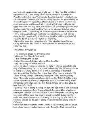 nam hoặc một người nữ đến mối liên hệ mới với Chúa Cứu Thế -một kinh
nghiệm hóan cải. Thiếu những yếu tố này thì chưa phải là chứng đạo.
Phần lớn tín hữu Tin Lành Việt Nam áp dụng loại thứ nhất và thứ hai trong
việc chứng đạo. Theo văn hóa Việt tộc, chứng đạo theo hai lối trên là bày tỏ
sự kính trọng đối với người khác. Dân Việt luôn tỏ ra khiêm tốn trước mặt
người giỏi, người khá hơn mình và vì vậy rất khó để đứng ra khuyên mời
người khác tin Chúa. Tuy nhiên, nếu muốn có kết quả trong việc chinh phục
linh hồn người Việt cho Chúa Cứu Thế, các tín hữu phải tin tưởng và áp
dụng loại thứ ba. Ta phải hăng hái đi ra đem người khác đến với Chúa Cứu
Thế và nhất quyết đặt mục tiêu rõ ràng cho việc chinh phục linh hồn tội
nhân, đặc biệt cho dân Việt, là người đang tìm kiếm sự bình an nội tâm và
đang chờ đợi lời giải đáp về ý nghĩa của cuộc sống.
Vậy nếu bạn muốn làm chứng nhân cho Chúa, xin nhớ định nghĩa này:
Chứng đạo là trình bày Phúc Âm và khuyên mời tội nhân đặt đức tin nơi
Chúa Cứu Thế.
TẠI SAO CHỨNG ĐẠO?
1.-Kế họach cứu chuộc của Đức Chúa Trời.
2.-Tình yêu Đức Chúa Trời cảm thúc
3.-Yêu thương người lân cận
4.-Vâng theo mạng lịnh trọng yếu của Chúa Cứu Thế
5.-Sự vinh quang của Đức Chúa Trời
Một số tín hữu đi chứng đạo vì sợ tội. Họ nghe vị Mục sư quản nhiệm nói
rằng nếu không chứng đạo, họ sẽ bị mất phần thưởng trên thiên đàng nên họ
đi chứng đạo. Chứng đạo vì sợ tội là cớ tích thuộc mức độ thấp nhất.
Một số người khác đi chứng đạo vì phải theo những chương trình của Hội
Thánh. Nếu họ không đi làm chứng, mọi người sẽ cho họ không thiêng
liêng. Nhưng nếu họ tham gia chương trình của Hội Thánh để đi làm chứng
và mời nhiều khách đến dự lễ thờ phượng, họ sẽ là tín hữu sốt sắng. Họ sẽ
được nhiều người khen ngợi và... biết đâu sẽ được đề cử vào Ban Chấp Sự
hoặc Ban Điều Hành!
Người khác nữa đi chứng đạo vì áp lực bạn hữu. Bạn mình đi làm chứng còn
mình ngồi nhà coi sao được. Huống chi ta sẽ được tiếng khen nếu dắt đưa
được người khác đến với Chúa, đặc biệt là lúc ta tường trình việc chứng đạo.
Mọi người sẽ khen ngợi, cảm phục và kính trọng ta biết dường bao! Tuy
nhiên, nếu bạn đi chứng đạo vì cớ tích này thì sẽ không lâu bền. Bởi lẽ khi
bạn thoát khỏi áp lực đó, bạn sẽ không còn muốn làm một chứng nhân cho
Chúa nữa.
Các cớ tích trên không ra từ Thánh Kinh và vì vậy nó không đem lại lợi ích
hoặc phước hạnh gì cho bạn và người khác. Trong khi đó có nhiều cớ tích
 