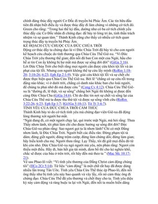 chính đáng thúc đẩy người Cơ Đốc đi truyền bá Phúc Âm. Các tín hữu đầu
tiên đã nhận biết điều ấy và được thúc đẩy đi làm chứng vì những cớ tích đó.
Green cho rằng: “Trong hai thế kỷ đầu, dường như có ba cớ tích chính yếu
thúc đẩy các Cơ Đốc nhân đi chứng đạo: để bày tỏ lòng tri ân, tinh thần trách
nhiệm và sự quan tâm.” Thánh Kinh cũng cho thấy có nhiều cớ tích quan
trọng thúc đẩy ta truyền bá Phúc Âm.
KẾ HỌACH CỨU CHUỘC CỦA ĐỨC CHÚA TRỜI
Động cơ thúc đẩy ta chứng đạo là vì Đức Chúa Trời đã bày tỏ cho con người
kế họach cứu chuộc do tình thương qua Chúa Cứu Thế Giê-xu. “Vì Đức
Chúa Trời yêu thương thế gian; đến nỗi đã ban Con một của Ngài, hầu cho
hễ ai tin Con ấy không bị hư mất mà được sự sống đời đời” (GiGa 3:16).
Lời Đức Chúa Trời cho biết rằng mọi người cần được cứu khỏi tội lỗi và án
phạt của tội lỗi. Nhưng con người không thể tự cứu lấy mình (RoRm 1:18-
20; 3:10-26; 6:23; Eph Ep 2:1-9). Việc giải cứu khỏi tội lỗi và sự chết chỉ
được thực hiện qua Chúa Cứu Thế Giê-xu. Bởi lẽ “chẳng có sự cứu rỗi trong
đấng nào khác; vì ở dưới trời, chẳng có danh nào khác ban cho loài người,
để chúng ta phải nhờ đó mà được cứu ” (Cong Cv 4:12). Chúa Cứu Thế Giê-
xu là “đường đi, lẽ thật, và sự sống” chẳng bởi Ngài thì không ai được đến
cùng Đức Chúa Cha (GiGa 14:6). Chỉ do đức tin nơi sự chết và sống lại của
Chúa Cứu Thế mà ta được tha thứ tội và được sự sống vĩnh cữu (RoRm
3:22-26; 6:23; Eph Ep 1:7; IGi1Ga 5:10-13; Tit Tt 3:4-7).
TÌNH YÊU CỦA ĐỨC CHÚA TRỜI CẢM THÚC
Thánh Kinh bày tỏ do cớ tích tình yêu mà chứng đạo viên Giê-xu đã động
lòng thương xót người hư mất.
“Ngài đang đi, có một người chạy lại, quì trước mặt Ngài, mà hỏi rằng: Thưa
Thầy nhơn lành, tôi phải làm chi cho được hưởng sự sống đời đời? Đức
Chúa Giê-xu phán rằng: Sao ngươi gọi ta là nhơn lành? Chỉ có một Đấng
nhơn lành, là Đức Chúa Trời. Người biết các điều răn: Đừng phạm tội tà
dâm; đừng giết người; đừng trộm cướp; đừng làm chứng dối; đừng làm gian;
hãy hiếu kính cha mẹ. Người thưa rằng: Lạy Thầy, tôi đã giữ mọi điều đó từ
khi còn nhỏ. Đức Chúa Giê-xu ngó người mà yêu, nên phán rằng: Ngươi còn
thiếu một điều. Hãy đi, bán hết gia tài mình, đem bố thí cho kẻ nghèo khổ,
chắc sẽ được của báu ở trên trời, rồi hãy đến mà theo ta ” (Mac Mc 10:17-
21).
Về sau Phao-lô viết: “Vì tình yêu thương của Đấng Christ cảm động chúng
tôi” (IICo 2Cr 5:14). Từ liệu “cảm động” là một chữ rất hay đã được dùng
nhiều lần trong Tân Ước. Tình yêu Chúa Cứu Thế thúc ép Phao-lô, đến nỗi
ông thấy như bị tình yêu này bao quanh và vây lấy, rồi nó cảm thúc ông đi
chứng đạo. Chúa Cứu Thế đã yêu thương và chết thay cho ta. Tình yêu diệu
kỳ này cảm động và ràng buộc ta lại với Ngài, đến nỗi ta muốn hiến dâng
 