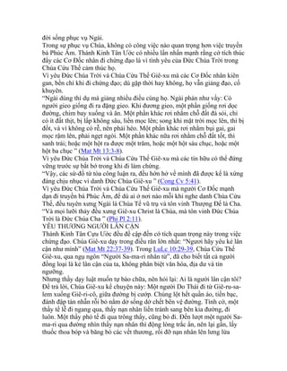 đời sống phục vụ Ngài.
Trong sự phục vụ Chúa, không có công việc nào quan trọng hơn việc truyền
bá Phúc Âm. Thánh Kinh Tân Ước có nhiều lần nhấn mạnh rằng cớ tích thúc
đẩy các Cơ Đốc nhân đi chứng đạo là vì tình yêu của Đức Chúa Trời trong
Chúa Cứu Thế cảm thúc họ.
Vì yêu Đức Chúa Trời và Chúa Cứu Thế Giê-xu mà các Cơ Đốc nhân kiên
gan, bền chí khi đi chứng đạo; dù gặp thời hay không, họ vẫn giảng đạo, cố
khuyên.
“Ngài dùng thí dụ mà giảng nhiều điều cùng họ. Ngài phán như vầy: Có
người gieo giống đi ra đặng gieo. Khi đương gieo, một phần giống rơi dọc
đường, chim bay xuống và ăn. Một phần khác rơi nhằm chỗ đất đá sỏi, chỉ
có ít đất thịt, bị lấp không sâu, liền mọc lên; song khi mặt trời mọc lên, thì bị
đốt, và vì không có rễ, nên phải héo. Một phần khác rơi nhằm bụi gai, gai
mọc rậm lên, phải ngẹt ngòi. Một phần khác nữa rơi nhằm chỗ đất tốt, thì
sanh trái; hoặc một hột ra được một trăm, hoặc một hột sáu chục, hoặc một
hột ba chục ” (Mat Mt 13:3-8).
Vì yêu Đức Chúa Trời và Chúa Cứu Thế Giê-xu mà các tín hữu có thể đứng
vững trước sự bắt bớ trong khi đi làm chứng.
“Vậy, các sứ-đồ từ tòa công luận ra, đều hớn hở về mình đã được kể là xứng
đáng chịu nhục vì danh Đức Chúa Giê-xu ” (Cong Cv 5:41).
Vì yêu Đức Chúa Trời và Chúa Cứu Thế Giê-xu mà người Cơ Đốc mạnh
dạn đi truyền bá Phúc Âm, để dù ai ở nơi nào mỗi khi nghe danh Chúa Cứu
Thế, đều tuyên xưng Ngài là Chúa Tể vũ trụ và tôn vinh Thượng Đế là Cha.
“Và mọi lưỡi thảy đều xưng Giê-xu Christ là Chúa, mà tôn vinh Đức Chúa
Trời là Đức Chúa Cha ” (Phi Pl 2:11).
YÊU THƯƠNG NGƯỜI LÂN CẬN
Thánh Kinh Tân Cựu Ước đều đề cập đến cớ tích quan trọng này trong việc
chứng đạo. Chúa Giê-xu dạy trong điều răn lớn nhất: “Ngươi hãy yêu kẻ lân
cận như mình” (Mat Mt 22:37-39). Trong LuLc 10:29-39, Chúa Cứu Thế
Giê-xu, qua ngụ ngôn “Người Sa-ma-ri nhân từ”, đã cho biết tất cả người
đồng loại là kẻ lân cận của ta, không phân biệt văn hóa, địa dư và tín
ngưỡng.
Nhưng thầy dạy luật muốn tự bào chữa, nên hỏi lại: Ai là người lân cận tôi?
Để trả lời, Chúa Giê-xu kể chuyện này: Một người Do Thái đi từ Giê-ru-sa-
lem xuống Giê-ri-cô, giữa đường bị cướp. Chúng lột hết quần áo, tiền bạc,
đánh đập tàn nhẫn rỗi bỏ nằm dở sống dở chết bên vệ đường. Tình cờ, một
thầy tế lễ đi ngang qua, thấy nạn nhân liền tránh sang bên kia đường, đi
luôn. Một thầy phó tế đi qua trông thấy, cũng bỏ đi. Đến lượt một người Sa-
ma-ri qua đường nhìn thấy nạn nhân thì động lòng trắc ẩn, nên lại gần, lấy
thuốc thoa bóp và băng bó các vết thương, rồi đỡ nạn nhân lên lưng lừa
 