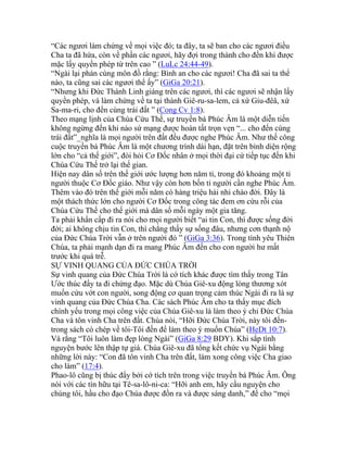 “Các ngươi làm chứng về mọi việc đó; ta đây, ta sẽ ban cho các ngươi điều
Cha ta đã hứa, còn về phần các ngươi, hãy đợi trong thành cho đến khi được
mặc lấy quyền phép từ trên cao ” (LuLc 24:44-49).
“Ngài lại phán cùng môn đồ rằng: Bình an cho các ngươi! Cha đã sai ta thể
nào, ta cũng sai các ngươi thể ấy” (GiGa 20:21).
“Nhưng khi Đức Thánh Linh giáng trên các ngươi, thì các ngươi sẽ nhận lấy
quyền phép, và làm chứng về ta tại thành Giê-ru-sa-lem, cả xứ Giu-đêâ, xứ
Sa-ma-ri, cho đến cùng trái đất ” (Cong Cv 1:8).
Theo mạng lịnh của Chúa Cứu Thế, sự truyền bá Phúc Âm là một diễn tiến
không ngừng đến khi nào sứ mạng được hoàn tất trọn vẹn “... cho đến cùng
trái đất”_nghĩa là mọi người trên đất đều được nghe Phúc Âm. Như thế công
cuộc truyền bá Phúc Âm là một chương trình dài hạn, đặt trên bình diện rộng
lớn cho “cả thế giới”, đòi hỏi Cơ Đốc nhân ở mọi thời đại cứ tiếp tục đến khi
Chúa Cứu Thế trở lại thế gian.
Hiện nay dân số trên thế giới ước lượng hơn năm tỉ, trong đó khoảng một tỉ
người thuộc Cơ Đốc giáo. Như vậy còn hơn bốn tỉ người cần nghe Phúc Âm.
Thêm vào đó trên thế giới mỗi năm có hàng triệu hài nhi chào đời. Đây là
một thách thức lớn cho người Cơ Đốc trong công tác đem ơn cứu rỗi của
Chúa Cứu Thế cho thế giới mà dân số mỗi ngày một gia tăng.
Ta phải khẩn cấp đi ra nói cho mọi người biết “ai tin Con, thì được sống đời
đời; ai không chịu tin Con, thì chẳng thấy sự sống đâu, nhưng cơn thạnh nộ
của Đức Chúa Trời vẫn ở trên người đó ” (GiGa 3:36). Trong tình yêu Thiên
Chúa, ta phải mạnh dạn đi ra mang Phúc Âm đến cho con người hư mất
trước khi quá trễ.
SỰ VINH QUANG CỦA ĐỨC CHÚA TRỜI
Sự vinh quang của Đức Chúa Trời là cớ tích khác được tìm thấy trong Tân
Ước thúc đẩy ta đi chứng đạo. Mặc dù Chúa Giê-xu động lòng thương xót
muốn cứu vớt con người, song động cơ quan trọng cảm thúc Ngài đi ra là sự
vinh quang của Đức Chúa Cha. Các sách Phúc Âm cho ta thấy mục đích
chính yếu trong mọi công việc của Chúa Giê-xu là làm theo ý chỉ Đức Chúa
Cha và tôn vinh Cha trên đất. Chúa nói, “Hỡi Đức Chúa Trời, này tôi đến-
trong sách có chép về tôi-Tôi đến để làm theo ý muốn Chúa” (HeDt 10:7).
Và rằng “Tôi luôn làm đẹp lòng Ngài” (GiGa 8:29 BDY). Khi sắp tình
nguyện bước lên thập tự giá. Chúa Giê-xu đã tổng kết chức vụ Ngài bằng
những lời này: “Con đã tôn vinh Cha trên đất, làm xong công việc Cha giao
cho làm” (17:4).
Phao-lô cũng bị thúc đẩy bởi cớ tích trên trong việc truyền bá Phúc Âm. Ông
nói với các tín hữu tại Tê-sa-lô-ni-ca: “Hỡi anh em, hãy cầu nguyện cho
chúng tôi, hầu cho đạo Chúa được đồn ra và được sáng danh,” để cho “mọi
 