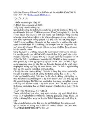lưỡi thảy đều xưng Giê-xu Christ là Chúa, mà tôn vinh Đức Chúa Trời, là
Đức Chúa Cha” (IITe 2Tx 3:1; Phi Pl 2:11).
TỘI LỖI LÀ GÌ?
1.-Thần học minh giải về tội lỗi
2.-Thánh Kinh minh giải về tội lỗi
3.-Áp dụng vào việc chứng đạo
Kinh nghiệm sống dạy ta biết, không chuyện gì có thể làm ta xúc động cho
đến khi ta chú ý đến nó. Và khi ta quan tâm đến một điều gì đó, là vì điều ấy
có liên hệ đến nhu cầu, hoặc tình cảm của ta. Bạn có thể nghe hàng chục lần
trên máy vô tuyến truyền hình về lời kêu gọi đóng góp cho các nhà chuyên
môn để họ nghiên cứu chống lại bệnh “Cơ Thể Mất Sức Tự Kháng” (bệnh
“Aids”), song bạn không để nó vào tai. Tuy nhiên, khi ta biết bạn hữu hoặc
người thân mắc bệnh ấy, ta sẽ không còn làm ngơ trước lời kêu gọi đó. Tại
sao? Vì nó có liên quan đến người nhà của ta, hoặc nói khác đi, nó có quan
hệ đến nhu cầu của ta.
Cũng thế, người ta sẽ không bao giờ đặt niềm tin nơi Chúa Giê-xu cho đến
khi họ thấy có nhu cầu. Nhiều Cơ Đốc nhân đã thực thi bí quyết này và lạm
dụng nó. Nếu thấy ai sống cô đơn, họ sẽ khuyên người ấy nên đặt đức tin nơi
Chúa Cứu Thế vì Ngài là người bạn thân thiết. Nếu biết ai đang có người
thân qua đời, họ sẽ mời gọi người ấy đặt đức tin nơi Chúa Cứu Thế vì Ngài
có thể mang đến sự an ủi. Nếu thấy gia đình nào đang đổ vỡ, họ sẽ cố gắng
thuyết phục những người ấy đặt niềm tin nơi Chúa Cứu Thế vì Ngài là Đấng
thiết lập hôn nhân và có thể ban cho hạnh phúc.
Các việc làm trên có đúng không? Dĩ nhiên là đúng. Tuy nhiên, có hai điều
bạn cần để ý: (1) Thánh Kinh không dạy ta làm chứng theo lối đó, (2) Nó
khiến người ta hiểu sai về Phúc Âm. Do đó, nếu đây không phải là động cơ
thúc đẩy chính đáng khiến người ta đặt niềm tin nơi Chúa Cứu Thế, vậy như
thế nào mới là đúng đắn? Khi một người nhận thức được rằng chỉ có phương
cách duy nhất để được tha tội là đặt niềm tin nơi Chúa Cứu Thế, thì đó mới
là động cơ chính đáng theo lời Thánh Kinh dạy. Câu hỏi đặt ra ở đây: Tội lỗi
là gì?
THẦN HỌC MINH GIẢI VỀ TỘI LỖI
Ta nên phân biệt sự khác nhau của ý nghĩa thần học và ý nghĩa Thánh Kinh
về tội lỗi. Ý nghĩa thần học nhắm vào sự tương quan giữa sự dạy dỗ của Lời
Chúa và kinh nghiệm; trong khi ý nghĩa Thánh Kinh dựa vào cách dùng từ
ngữ.
Vậy nếu ta hiểu theo nghĩa thần học, thì tội lỗi là bất cứ điều gì trong một
tạo vật có lý trí mà không biểu lộ bản chất Thánh khiết của Đức Chúa Trời.
THÁNH KINH MINH GIẢI VỀ TỘI LỖI
 