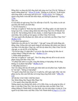 Đồng thời, ta cũng nên biết rằng dưới ánh sáng của Cựu Ước thì “không có
người chẳng phạm tội ” (IVua 1V 8:46). “Không ai có thể nói: Ta đã luyện
sạch lòng mình, ta đã trong sạch tội ta rồi ” (ChCn 20:9). Và “Chẳng có
người công bình ở trên đất làm điều thiện, mà không hề phạm tội ” (TrGv
7:20).
Tân Ước
Có rất nhiều từ ngữ trong Tân Ước diễn đạt về tội lỗi. Tuy nhiên, ta chỉ xét
qua bốn chữ chính yếu dưới đây:
1. Tội lỗi (hamartia )
Chữ này có nghĩa là “thiếu hụt tiêu chuẩn”. Nó đồng nghĩa với chữ chatta’ah
trong Cựu Ước, và được dùng nhiều hơn hết trong Tân Ước-275lần-để nói
về tội lỗi. Tội là không biểu lộ tiêu chuẩn, vì chính Ngài là tiêu chuẩn. Nói
cách khác, bất cứ điều gì trái ngược với Đức Chúa Trời là tội.
“Vì mọi người đều đã phạm tội, thiếu mất sự vinh hiển của Đức Chúa Trời ”
(RoRm 3:23).
2. Vi phạm (paraptoma )
Nghĩa đen của chữ này là “trợt chân”, “vấp ngã” trong chỗ mình đáng nên
đứng vững. Giống như một người đang đi trên đường, đột nhiên trợt chân té
vào hầm và bị đau đớn. Cũng vậy, mỗi khi tội nhân trái ý Đức Chúa Trời thì
vấp ngã, sa vào tội lỗi và bị thiệt hại.
“Tôi lại hỏi rằng: Có phải dân Y-sơ-ra-ên vấp chơn dường ấy hầu cho té
xuống chăng? Chẳng hề như vậy ” (RoRm 11:11).
3. Phạm pháp (parabasis )
Chữ này có nghĩa là “vượt quá”. Tân Ước dùng chữ này để tỏ ra tội của kẻ
phạm mạng lịnh Đức Chúa Trời.
“Vì pháp luật sanh ra sự giận; song đâu không có luật pháp, thì đó cũng
không có sự phạm luật pháp ” (RoRm 4:15).
4. Bất pháp (anomos )
Tân Ước dùng chữ này để minh giải chân tánh của tội phản loạn. Nghĩa đen
là “trái luật”, “không có luật pháp”.
“Vì người công bình này (ông Lót ) ở giữa họ, mỗi ngày nghe thấy việc trái
phép của họ, bèn cảm biết đau xót trong lòng công bình mình ” (IPhi 1Pr
2:8)
ÁP DỤNG VÀO VIỆC CHỨNG ĐẠO
Xác Minh Rằng Mọi Người Đều Phạm Tội
1. Cho người chưa từng đến nhà thờ
Những người này không biết nhiều về Cơ Đốc Giáo, ta cần giúp họ hiểu về
thân vị của Đức Chúa Trời. Nói cho họ biết bản chất của Đức Chúa Trời
chẳng những là Thánh khiết và công bình, mà còn toàn năng và toàn tri. Con
người là tội nhân trước một Đức Chúa Trời Thánh khiết (Cong Cv 17:1-34).
 