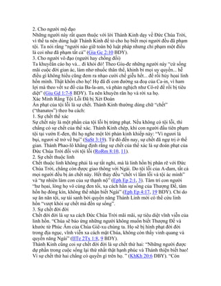 2. Cho người mộ đạo
Những người này rất quen thuộc với lời Thánh Kinh dạy về Đức Chúa Trời,
vì thế ta nên dùng luật Thánh Kinh để tỏ cho họ biết mọi người đều đã phạm
tội. Ta nói rằng “người nào giữ toàn bộ luật pháp nhưng chỉ phạm một điều
là coi như đã phạm tất cả” (Gia Gc 2:10 BDY).
3. Cho người vô đạo (người hay chống đối)
Ta khuyếân cáo họ và... đi khỏi đó! Theo Giu-đe những người này “cứ sống
mãi cuộc đời gian ác, làm nhơ nhuốc thân thể, khinh bỉ mọi uy quyền... hễ
điều gì không hiểu cũng đem ra nhạo cười chế giễu hết... để rồi hủy họai linh
hồn mình. Thật khốn cho họ! Họ đã đi con đường sa đoạ của Ca-in, vì ham
lợi mà theo vết xe đổ của Ba-la-am, và phản nghịch như Cô-rê để rồi bị tiêu
diệt” (Giu Gd 1:7-8 BDY). Ta nên khuyên răn họ và rời xa họ.
Xác Minh Rằng Tội Lỗi Đã bị Xét Đoán
Án phạt của tội lỗi là sự chết. Thánh Kinh thường dùng chữ “chết”
(“thanatos”) theo ba cách:
1. Sự chết thể xác
Sự chết này là một phần của tội lỗi bị trừng phạt. Nếu không có tội lỗi, thì
chẳng có sự chết của thể xác. Thánh Kinh chép, khi con người đầu tiên phạm
tội tại vườn E-đen, thì họ nghe một lời phán kinh khiếp này: “Vì ngươi là
bụi, ngươi sẽ trở về bụi” (SaSt 3:19). Từ đó đến nay, sự chết đã ngự trị ở thế
gian. Thánh Phao-lô khẳng định rằng sự chết của thể xác là sự đoán phạt của
Đức Chúa Trời đối với tội lỗi (RoRm 8:10, 11).
2. Sự chết thuộc linh
Chết thuộc linh không phải là sự tắt nghỉ, mà là linh hồn bị phân rẽ với Đức
Chúa Trời, chẳng còn được giao thông với Ngài. Do tội lỗi của A-đam, tất cả
mọi người đều bị án chết này. Hết thảy đều “chết vì lầm lỗi và tội ác mình”
và “tự nhiên làm con của sự thạnh nộ” (Eph Ep 2:1, 3). Tâm trí con người
“hư họai, lòng họ vô cùng đen tối, xa cách hẳn sự sống của Thượng Đế, tâm
hồn họ đóng kín, không thể nhận biết Ngài” (Eph Ep 4:17, 19 BDY). Chỉ do
sự ăn năn tội, sự tái sanh bởi quyền năng Thánh Linh mới có thể cứu linh
hồn “vượt khỏi sự chết mà đến sự sống”.
3. Sự chết đời đời
Chết đời đời là sự xa cách Đức Chúa Trời mãi mãi, sự tiêu diệt vĩnh viễn của
linh hồn. “Chúa sẽ báo ứng những người không muốn biết Thượng Đế và
khước từ Phúc Âm của Chúa Giê-xu chúng ta. Họ sẽ bị hình phạt đời đời
trong địa ngục, vĩnh viễn xa cách mặt Chúa, không còn thấy vinh quang và
quyền năng Ngài” (IITe 2Tx 1:8, 9 BDY).
Thánh Kinh cũng coi sự chết đời đời là sự chết thứ hai: “Những người được
dự phần trong cuộc sống lại thứ nhất thật hạnh phúc và Thánh thiện biết bao!
Vì sự chết thứ hai chẳng có quyền gì trên họ. ” (KhKh 20:6 DBY). “Còn
 