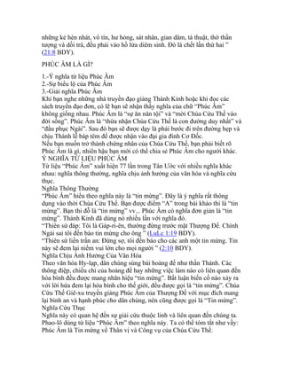 những kẻ hèn nhát, vô tín, hư hỏng, sát nhân, gian dâm, tà thuật, thờ thần
tượng và dối trá, đều phải vào hồ lửa diêm sinh. Đó là chết lần thứ hai ”
(21:8 BDY).
PHÚC ÂM LÀ GÌ?
1.-Ý nghĩa từ liệu Phúc Âm
2.-Sự biểu lộ của Phúc Âm
3.-Giải nghĩa Phúc Âm
Khi bạn nghe những nhà truyền đạo giảng Thánh Kinh hoặc khi đọc các
sách truyền đạo đơn, có lẽ bạn sẽ nhận thấy nghĩa của chữ “Phúc Âm”
không giống nhau. Phúc Âm là “sự ăn năn tội” và “mời Chúa Cứu Thế vào
đời sống”. Phúc Âm là “thừa nhận Chúa Cứu Thế là con đường duy nhất” và
“đầu phục Ngài”. Sau đó bạn sẽ được dạy là phải bước đi trên đường hẹp và
chịu Thánh lễ báp têm để được nhận vào đại gia đình Cơ Đốc.
Nếu bạn muốn trở thành chứng nhân của Chúa Cứu Thế, bạn phải biết rõ
Phúc Âm là gì, nhiên hậu bạn mới có thể chia sẻ Phúc Âm cho người khác.
Ý NGHĨA TỪ LIỆU PHÚC ÂM
Từ liệu “Phúc Âm” xuất hiện 77 lần trong Tân Ước với nhiều nghĩa khác
nhau: nghĩa thông thường, nghĩa chịu ảnh hưởng của văn hóa và nghĩa cứu
thục.
Nghĩa Thông Thường
“Phúc Âm” hiểu theo nghĩa này là “tin mừng”. Đây là ý nghĩa rất thông
dụng vào thời Chúa Cứu Thế. Bạn được điểm “A” trong bài khảo thí là “tin
mừng”. Bạn thi đỗ là “tin mừng” vv... Phúc Âm có nghĩa đơn giản là “tin
mừng”. Thánh Kinh đã dùng nó nhiều lần với nghĩa đó.
“Thiên sứ đáp: Tôi là Gáp-ri-ên, thường đứng trước mặt Thượng Đế. Chính
Ngài sai tôi đến báo tin mừng cho ông ” (LuLc 1:19 BDY).
“Thiên sứ liền trấn an: Đừng sợ, tôi đến báo cho các anh một tin mừng. Tin
này sẽ đem lại niềm vui lớn cho mọi người ” (2:10 BDY).
Nghĩa Chịu Ảnh Hưởng Của Văn Hóa
Theo văn hóa Hy-lạp, dân chúng sùng bái hoàng đế như thần Thánh. Các
thông điệp, chiếu chỉ của hoàng đế hay những việc làm nào có liên quan đến
hòa bình đều được mang nhãn hiệu “tin mừng”. Bất luận biến cố nào xảy ra
với lời hứa đem lại hòa bình cho thế giới, đều được gọi là “tin mừng”. Chúa
Cứu Thế Giê-xu truyền giảng Phúc Âm của Thượng Đế với mục đích mang
lại bình an và hạnh phúc cho dân chúng, nên cũng được gọi là “Tin mừng”.
Nghĩa Cứu Thục
Nghĩa này có quan hệ đến sự giải cứu thuộc linh và liên quan đến chúng ta.
Phao-lô dùng từ liệu “Phúc Âm” theo nghĩa này. Ta có thể tóm tắt như vầy:
Phúc Âm là Tin mừng về Thân vị và Công vụ của Chúa Cứu Thế.
 