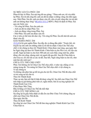 SỰ BIỂU LỘ CỦA PHÚC ÂM
Phao-lô bày tỏ Phúc Âm mà ông đã rao giảng: “Thưa anh em, tôi xin nhắc
lại Phúc Âm tôi đã công bố; anh em đã tin nhận và đứng vững cho đến ngày
nay. Nhờ Phúc Âm đó, anh em được cứu rỗi, nếu cứ giữ vững đức tin trừ phi
anh em không thực lòng” (ICo1Cr 15:1-2 BDY). Phao-lô định rõ Phúc Âm
qua các bước sau:
- Tôi công bố Phúc Âm cho anh em
- Anh em đã tin nhận Phúc Âm
- Anh em đứng vững trong Phúc Âm
- Nhờ Phúc Âm anh em được cứu rỗi
Các ý trên có thể tóm tắt như vầy: Tôi công bố Phúc Âm để nhờ đó anh em
được cứu rỗi.
GIẢI NGHĨA PHÚC ÂM
15:3-8 là lời giải nghĩa Phúc Âm đầy đủ và đúng đắn nhất: “Trước hết, tôi
truyền lại cho anh em những chân lý tôi đã tin nhận: Chúa Cứu Thế chịu
chết vì tội chúng ta theo lời Thánh Kinh. Chúa được mai táng, qua ngày thứ
ba Ngài sống lại theo lời Thánh Kinh. Chúa hiện ra cho Phi-e-rơ, rồi cho các
sứ-đồ. Ngài lại hiện ra cho hơn 500 anh em xem thấy cùng một lúc, phần
đông vẫn còn sống, nhưng một vài người đã qua đời. Sau đó Chúa hiện ra
cho Gia-cơ, rồi cho tất cả các sứ-đồ. Sau hết, Ngài cũng hiện ra cho tôi, như
một hài nhi sinh non”.
CHÚA CỨU THẾ CHỊU CHẾT
Phúc Âm không chỉ là Chúa Cứu Thế chịu chết, vì như vậy chẳng có tin
mừng trong đó. Tin mừng là Chúa Cứu Thế chịu chết vì tội chúng ta.
Vì tội chúng ta
Ta không cần phải làm gì để trả giá cho tội lỗi, Chúa Cứu Thế đã chịu chết
và trả xong nợ tội cho ta.
Theo lời Thánh Kinh
Thực sự này làm nổi bật lẽ thật đã được công bố. Sự chết của Chúa Cứu Thế
trên thập tự giá không phải tình cờ, ngẫu nhiên, bèn là sự ứng nghiệm lời
Thánh Kinh Cựu Ước.
Chúa Được Mai Táng
Đây là bằng cớ Chúa Cứu Thế đã chết thật
CHÚA CỨU THẾ SỐNG LẠI
Sự sống lại là giấy biên nhận có dấu ấn của Đức Chúa Trời chứng rằng sự
chết của Chúa Cứu Thế đã đủ.
Qua ngày thứ Ba
Theo lời Kinh Thánh
Sự sống lại của Chúa Cứu Thế đã làm ứng nghiệm Thánh Kinh Cựu Ước
Chúa hiện ra
 