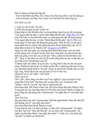 Đây là chứng cớ Ngài đã sống lại
- Yếu tố thứ nhất của Phúc Âm: Chúa Cứu Thế chịu chết vì tội lỗi chúng ta.
- Yếu tố thứ hai của Phúc Âm: Chúa Cứu Thế đã từ kẻ chết sống lại.
ĂN NĂN LÀ GÌ?
1.-Lịch sử của từ liệu “ăn năn”
2.-Mối liên hệ giữa ăn năn và đức tin
Giăng Báp-tít, khi bắt đầu chức vụ trong đồng vắng Giu-de, đã rao giảng:
“Các ngươi phải ăn năn, vì nước thiên đàng đã đến gần” (Mat Mt 3:2) Chúa
Cứu Thế Giê-xu, lúc khởi đầu chức vụ công khai trên đất, đã tuyên giảng:
“Các ngươi hãy ăn năn, vì nước Thiên đàng đã đến gần” (4:17). Phi-e-rơ,
trong ngày lễ Ngũ tuần, đã đứng lên giảng giải: “Hãy ăn năn, ai nấy phải
nhơn danh Giê-xu Christ chịu phép báp têm, để tội mình được tha, rồi sẽ
nhận lãnh sự ban tứ là Thánh Linh” (Cong Cv 2:38 BNC).
Ngày nay nếu bạn nghe các chương trình phát thanh hoặc xem các buổi
truyền giảng trên vô tuyến truyền hình, bạn cũng thấy các nhà truyền đạo
luôn rao giảng về lẽ cần của sự ăn năn. “Quý vị phải ăn năn để được cứu
rỗi”. “Quý vị cần khóc lóc cho tội lỗi mình, đồng thời ăn năn và đặt đức tin
nơi Chúa Cứu Thế để được cứu rỗi”.
Ta được nghe nói nhiều về sự ăn năn, và cũng biết lẽ đạo ăn năn rất quan
trọng. Nhưng ăn năn là gì? Có nhiều sự lầm lẫn về phương diện lịch sử của
các chữ được phiên dịch là “ăn năn” trong các bản Kinh Thánh Anh và Việt
ngữ. Vậy, trước hết ta cần xét qua lịch sử của từ liệu này.
LỊCH SỬ CỦA TỪ LIỆU “ĂN NĂN”
Thời Cựu Ước
Chữ “sub”, được dùng vào thời Cựu Ước, nghĩa là “quay lại hoặc trở lại
cùng Đức Chúa Trời” bao hàm một sự thay đổi ý chí. Trong khi chữ
“nàham” dịch là “ăn năn” bao hàm ý niệm buồn rầu.
Giai đoạn năm 100 Trước Chúa Cứu Thế (Giai Đoạn Bản Bảy Mươi-LXX)
Trong thời kỳ này, bản Bảy Mươi (LXX)-bản dịch Kinh Thánh từ tiếng Hy-
bá ra tiếng Hy-lạp-dùng chữ “metanoeòøø’ với nghĩa đen là “cảm thấy đau
buồn”.
Thời Tân Ước
Qua giai đoạn này chữ “metanoeòøø” đã biến nghĩa thành “thay đổi thái độ”,
chớ không còn là “cảm thấy đau buồn”.
Giai đoạn Bản Dịch Kinh Thánh La-tinh
Trong thời kỳ này, các dịch giả thay vì chọn chữ “metanoeòøø” với nghĩa
của thời Tân Ước “thay đổi thái độ”, họ lại chọn chữ “metanoeòøø” với
nghĩa của bản Bảy Mươi “cảm thấy đau buồn”. Vì thế, các vị ấy dịch chữ
“ăn năn” là “hành xác để hối lỗi”.
 