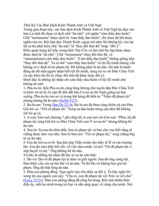 Thời Kỳ Các Bản Dịch Kinh Thánh Anh và Việt Ngữ
Trong giai đoạn này, các bản dịch Kinh Thánh Anh và Việt Ngữ lại dựa vào
bản La-tinh để chọn và dịch chữ “ăn năn” với nghĩa “cảm thấy đau buồn”.
Chữ “metanoeòø” được dịch là “cảm thấy đau buồn”, thì chưa lột hết được
nghĩa của nó. Khi bạn đọc Thánh Kinh, ngoại trừ năm lần không kể, còn lại
tất cả thì phải hiểu chữ “ăn năn” là “thay đổi thái độ” hoặc “đổi ý”.
Điều quan trọng kế tiếp, trong thời Tân Ước có hai chữ Hy-lạp khác nhau
được dịch là “ăn năn”. Chữ “metanoeòø”-thay đổi thái độ, và
“metamelomai-cảm thấy đau buồn”. “Cảm thấy đau buồn” không giống như
“thay đổi thái độ”. Ta có thể “cảm thấy đau buồn” về tội lỗi mình nhưng vẫn
không có ý định từ bỏ phạm tội. Đó không phải là ăn năn. Ăn năn là hành
động do đó một người nhận biết tội lỗi mình, xưng nó ra với Đức Chúa Trời
và xây khỏi tội lỗi ấy (thay đổi thái độ khác hoặc đổi ý).
Dưới đây là những tội nhân chỉ cảm thấy đau buồn về tội lỗi mình chứ
không ăn năn:
1. Pha-ra-ôn: Khi Pha-ra-ôn cứng lòng không cho tuyển dân Đức Chúa Trời
ra khỏi xứ nô lệ Ai-cập để đến đất hứa Ca-na-an thì Ngài giáng tại họa
xuống. Pha-ra-ôn run sợ và trong hãi hùng đã thốt ra: “Trẫm đã phạm tội”
nhưng không hề ăn năn (XuXh 9:27).
2. Ba-la-am: Trong Dan Ds 22:34, Ba-la-am đã thưa cùng thiên sứ của Đức
Giê-hô-va: “Tôi có phạm tội.” Song sự đau buồn nông cạn như thế không
ích lợi gì cả.
3. A-can: Giô-suê chương 7 ghi chép lời A-can nói với Giô-suê: “Phải, tôi đã
phạm tội cùng Giê-hô-va Đức Chúa Trời của Y-sơ-ra-ên” nhưng không hề
ăn năn.
4. Sau-lơ: Sa-mu-ên nhìn thấy Sau-lơ phạm tội và bảo cho vua biết rằng sẽ
chẳng được làm vua nữa. Sau-lơ bèn nói: “Tôi có phạm tội,” song chẳng bày
tỏ sự ăn năn.
5. Giu-đa Ích-ca-ri-ốt: Sau khi nộp Thầy mình cho thầy tế lễ và các trưởng
lão. Giu-đa cảm thấy hối tiếc về việc làm mình, và nói “Tôi đã phạm tội vì
nộp huyết vô tội.” Ông không hề ăn năn.
Và đây là những tội nhân đã bày tỏ sự ăn năn thật:
1. Đa-vít: Đa-vít đã phạm tội tà dâm và giết người. Sau đó ông xưng tội,
than khóc cầu xin sự tha thứ và ăn năn. Từ đó Đa-vít không bao giờ tái
phạm. Ông đã thật lòng ăn năn.
2. Đứa con phóng đãng: Ngụ ngôn này cho thấy sự đổi ý. Ta hãy nghe lời
xưng tội của người con này: “Cha ơi, con đã phạm tội với Trời và với cha”
(LuLc 15:21). Đứa con phóng đãng đã sống hư hỏng. Khi anh nhâïn thức
điều ấy, anh hạ mình trong tro bụi và sẵn sàng quay về cùng cha mình. Nói
 