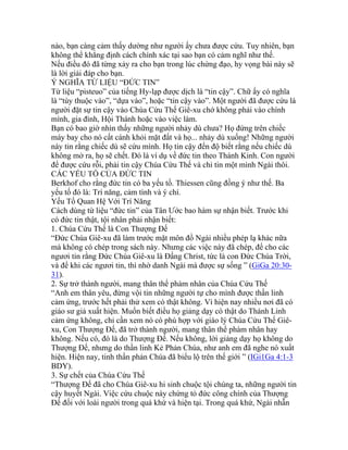 nào, bạn càng cảm thấy dường như người ấy chưa được cứu. Tuy nhiên, bạn
không thể khẳng định cách chính xác tại sao bạn có cảm nghĩ như thế.
Nếu điều đó đã từng xảy ra cho bạn trong lúc chứng đạo, hy vọng bài này sẽ
là lời giải đáp cho bạn.
Ý NGHĨA TỪ LIỆU “ĐỨC TIN”
Từ liệu “pisteuo” của tiếng Hy-lạp được dịch là “tin cậy”. Chữ ấy có nghĩa
là “tùy thuộc vào”, “dựa vào”, hoặc “tin cậy vào”. Một người đã được cứu là
người đặt sự tin cậy vào Chúa Cứu Thế Giê-xu chớ không phải vào chính
mình, gia đình, Hội Thánh hoặc vào việc làm.
Bạn có bao giờ nhìn thấy những người nhảy dù chưa? Họ đứng trên chiếc
máy bay cho nó cất cánh khỏi mặt đất và họ... nhảy dù xuống! Những người
này tin rằng chiếc dù sẽ cứu mình. Họ tin cậy đến độ biết rằng nếu chiếc dù
không mở ra, họ sẽ chết. Đó là ví dụ về đức tin theo Thánh Kinh. Con người
để được cứu rỗi, phải tin cậy Chúa Cứu Thế và chỉ tin một mình Ngài thôi.
CÁC YẾU TỐ CỦA ĐỨC TIN
Berkhof cho rằng đức tin có ba yếu tố. Thiessen cũng đồng ý như thế. Ba
yếu tố đó là: Trí năng, cảm tình và ý chí.
Yếu Tố Quan Hệ Với Trí Năng
Cách dùng từ liệu “đức tin” của Tân Ước bao hàm sự nhận biết. Trước khi
có đức tin thật, tội nhân phải nhận biết:
1. Chúa Cứu Thế là Con Thượng Đế
“Đức Chúa Giê-xu đã làm trước mặt môn đồ Ngài nhiều phép lạ khác nữa
mà không có chép trong sách này. Nhưng các việc này đã chép, để cho các
ngươi tin rằng Đức Chúa Giê-xu là Đấng Christ, tức là con Đức Chúa Trời,
và để khi các ngươi tin, thì nhờ danh Ngài mà được sự sống ” (GiGa 20:30-
31).
2. Sự trở thành người, mang thân thể phàm nhân của Chúa Cứu Thế
“Anh em thân yêu, đừng vội tin những người tự cho mình được thần linh
cảm ứng, trước hết phải thử xem có thật không. Vì hiện nay nhiều nơi đã có
giáo sư giả xuất hiện. Muốn biết điều họ giảng dạy có thật do Thánh Linh
cảm ứng không, chỉ cần xem nó có phù hợp với giáo lý Chúa Cứu Thế Giê-
xu, Con Thượng Đế, đã trở thành người, mang thân thể phàm nhân hay
không. Nếu có, đó là do Thượng Đế. Nếu không, lời giảng dạy họ không do
Thượng Đế, nhưng do thần linh Kẻ Phản Chúa, như anh em đã nghe nó xuất
hiện. Hiện nay, tinh thần phản Chúa đã biểu lộ trên thế giới ” (IGi1Ga 4:1-3
BDY).
3. Sự chết của Chúa Cứu Thế
“Thượng Đế đã cho Chúa Giê-xu hi sinh chuộc tội chúng ta, những người tin
cậy huyết Ngài. Việc cứu chuộc này chứng tỏ đức công chính của Thượng
Đế đối với loài người trong quá khứ và hiện tại. Trong quá khứ, Ngài nhẫn
 