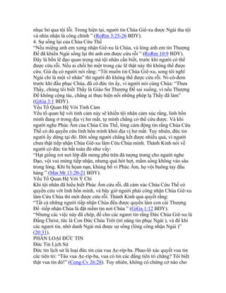 nhục bỏ qua tội lỗi. Trong hiện tại, người tin Chúa Giê-xu được Ngài tha tội
và nhìn nhận là công chính ” (RoRm 3:25-26 BDY).
4. Sự sống lại của Chúa Cứu Thế
“Nếu miệng anh em xưng nhận Giê-xu là Chúa, và lòng anh em tin Thượng
Đế đã khiến Ngài sống lại thì anh em được cứu rỗi ” (RoRm 10:9 BDY).
Đây là bốn lẽ đạo quan trọng mà tội nhân cần biết, trước khi người có thể
được cứu rỗi. Nếu ai chối bỏ một trong các lẽ thật này thì không thể được
cứu. Giả dụ có người nói rằng: “Tôi muốn tin Chúa Giê-xu, song tôi nghĩ
Ngài chỉ là một vĩ nhân” thì người đó không thể được cứu rỗi. Ni-cô-đem
trước khi đầu phục Chúa, đã có đức tin ấy, vì người nói cùng Chúa: “Thưa
Thầy, chúng tôi biết Thầy là Giáo Sư Thượng Đế sai xuống, vì nếu Thượng
Đế không cộng tác, chẳng ai thực hiện nổi những phép lạ Thầy đã làm”
(GiGa 3:1 BDY).
Yếu Tố Quan Hệ Với Tình Cảm
Yếu tố quan hệ với tình cảm này sẽ khiến tội nhân cảm xúc rằng, linh hồn
mình đang ở trong địa vị hư mất, tự mình chẳng có thể cứu được. Và khi
người nghe Phúc Âm của Chúa Cứu Thế, lòng cảm động tin rằng Chúa Cứu
Thế có đủ quyền cứu linh hồn mình khỏi địa vị hư mất. Tuy nhiên, đức tin
người ấy dừng tại đó. Đời sống người chẳng kết được nhiều quả, vì người
chưa thật tiếp nhận Chúa Giê-xu làm Cứu Chúa mình. Thánh Kinh nói về
người có đức tin bất toàn đó như vầy:
“Hạt giống rơi nơi lớp đất mỏng phủ trên đá tượng trưng cho người nghe
Đạo, vội vui mừng tiếp nhận, nhưng quá hời hợt, mầm sống không vào sâu
trong lòng. Khi bị họan nạn, khủng bố vì Phúc Âm, họ vội buông tay đầu
hàng ” (Mat Mt 13:20-21 BDY).
Yếu Tố Quan Hệ Với Ý Chí
Khi tội nhân đã hiểu biết Phúc Âm cứu rỗi, đã cảm xúc Chúa Cứu Thế có
quyền cứu vớt linh hồn mình, và bây giờ người phải công nhận Chúa Giê-xu
làm Cứu Chúa thì mới được cứu rỗi. Thánh Kinh quả quyết rằng:
“Tất cả những người tiếp nhận Chúa đều được quyền làm con cái Thượng
Đế -tiếp nhận Chúa là đặt niềm tin nơi Chúa ” (GiGa 1:12 BDY).
“Nhưng các việc này đã chép, để cho các ngươi tin rằng Đức Chúa Giê-xu là
Đấng Christ, tức là Con Đức Chúa Trời (trí năng tin phục Ngài ), và để khi
các ngươi tin, nhờ danh Ngài mà được sự sống (lòng công nhận Ngài )”
(20:31).
PHÂN LOẠI ĐỨC TIN
Đức Tin Lịch Sử
Đức tin lịch sử là loại đức tin của vua Ạc-ríp-ba. Phao-lô xác quyết vua tin
các tiên tri: “Tâu vua Ạc-ríp-ba, vua có tin các đấng tiên tri chăng? Tôi biết
thật vua tin đó!” (Cong Cv 26:28). Tuy nhiên, không có chứng cớ nào cho
 