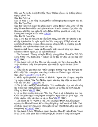 thấy vua Ạc-ríp-ba là một Cơ Đốc Nhân. Thật ra nếu có, chỉ là bằng chứng
ngược lại mà thôi.
Đức Tin Phép Lạ
Đức tin phép là là tin rằng Thượng Đế có thể làm phép lạ qua người nào đó.
Đức Tin Tạm Thời
Đức Tin Tạm Thời là đức tin chóng tàn vì không đặt nơi Chúa Cứu Thế. Phù
thủy Si-môn là tiêu biểu cho loại đức tin đó. Si-môn xin theo Đạo, chịu báp
têm song chỉ thời gian ngắn, Si-môn đã bộc lộ lòng gian tà, và vì vậy ông
không phải là một Cơ Đốc nhân (8:9-24).
Đức Tin Để Được Cứu
Đây là loại đức tin bao gồm ba yếu tố: trí năng, cảm tình và ý chí mà ta đã
đề cập ở phần đầu. Ba ngàn người tin Chúa trong ngày lễ Ngũ tuần và số
người tin Chúa tăng lên đến năm ngàn sau khi nghe Phi-e-rơ giảng giải, là
tiêu biểu cho loại đức tin để được cứu này.
Ngoài ra, sách Công-vụ các sứ-đồ còn ghi nhận nhiều trường hợp của cá
nhân hoặc nhóm người, đã có loại đức tin này:
1. Dân Sa-ma-ri: “Nhưng khi nghe Phi-lip giảng giải về Chúa Cứu Thế Giê-
xu và Nước Trời, dân Sa-ma-ri cả năm lẫn nữ đều tin Chúa và chịu báp-têm”
(8:12 BDY).
2. Dân thành Giốp-bê: Khi Phi-e-rơ cầu nguyện cho Ta-bi-tha sống lại, thì
“việc đó đồn ra khắp thành Giốp-bê; nên có nhiều người tin theo Chúa”
(9:42).
3. Tổng trấn Sê-giút Phau-lút: “Thấy việc phi thường (việc phù thủy giả Ba-
Giê-xu bị Chúa ra tay phạt mù), tổng trấn liền tin Chúa và ngạc nhiên về
Đạo Chúa” (Cong Cv 13:12 BDY).
4. Nhiều người tại thành An-ti-ốt xứ Bi-si-đi: “Người bản xứ nghe xong đều
vui mừng ca tụng Phúc Âm. Những người sẵn sàng tiếp nhận sự sống vĩnh
viễn đều tin Chúa” (13:48 BDY).
5. Các tín hữu của Hội Thánh đầu tiên: “Hai sứ-đồ tuyển chọn một số trưởng
lão ở mỗi Hội Thánh, rồi nhịn ăn, cầu nguyện và ủy thác họ cho Chúa, là
Đấng họ đã tin” (14:23 BDY).
6. Cả gia đình người giám ngục: “Hai ông (Phao-lô và Si-la) giảng giải Đạo
Chúa cho giám ngục và mọi người trong nhà. Ngay đêm ấy, giám ngục... tin
Chúa và chịu phép báp têm với cả gia đình” (16:33 BDY).
7. Dân thành Bê-rê: “Người Bê-rê ...vui lòng nghe Đạo Chúa, hằng ngày
nghiên cứu Thánh Kinh để kiểm chứng lời giảng của Phao-lô và Si-la. Nhờ
đó nhiều người tin Chúa, gồm những phụ nữ quý phái Hi-lạp, phía nam giới
cũng đông” (17:11-12 BDY).
8. Dân thành A-thên: Một nhóm người theo ông Phao-lô và tin Chúa, “trong
số có Đê-ni, thẩm phán Tối cao Pháp viện, bà Đa-ma-ri cùng nhiều người
 