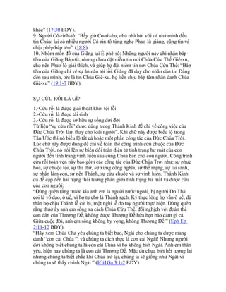 khác” (17:30 BDY).
9. Người Cô-rinh-tô: “Bấy giờ Cơ-rít-bu, chủ nhà hội với cả nhà minh đều
tin Chúa: lại có nhiều người Cô-rin-tô từng nghe Phao-lô giảng, cũng tin và
chịu phép báp têm” (18:8).
10. Nhóm môn đồ của Giăng tại Ê-phê-sô: Những người này chỉ nhận báp-
têm của Giăng Báp-tít, nhưng chưa đặt niềm tin nơi Chúa Cứu Thế Giê-xu,
cho nên Phao-lô giải thích, và giúp họ đặt niềm tin nơi Chúa Cứu Thế: “Báp
têm của Giăng chỉ về sự ăn năn tội lỗi. Giăng đã dạy cho nhân dân tin Đấng
đến sau mình, tức là tin Chúa Giê-xu. họ liền chịu báp têm nhân danh Chúa
Giê-xu” (19:1-7 BDY).
SỰ CỨU RỖI LÀ GÌ?
1.-Cứu rỗi là được giải thoát khỏi tội lỗi
2.-Cứu rỗi là được tái sinh
3.-Cứu rỗi là được sở hữu sự sống đời đời
Từ liệu “sự cứu rỗi” được dùng trong Thánh Kinh để chỉ về công việc của
Đức Chúa Trời làm thay cho loài người”. Khi chữ này được biểu lộ trong
Tân Ước thì nó biểu lộ tất cả hoặc một phần công tác của Đức Chúa Trời.
Lúc chữ này được dùng để chỉ về toàn thể công trình cứu chuộc của Đức
Chúa Trời, nó nói lên sự biến đổi toàn diện từ tình trạng hư mất của con
người đến tình trạng vinh hiển sau cùng Chúa ban cho con người. Công trình
cứu rỗi toàn vẹn này bao gồm các công tác của Đức Chúa Trời như: sự phục
hòa, sự chuộc tội, sự tha thứ, sự xưng công nghĩa, sự thế mạng, sự tái sanh,
sự nhận làm con, sự nên Thánh, sự cứu chuộc và sự vinh hiển. Thánh Kinh
đã đề cập đến hai trạng thái tương phản giữa tình trạng hư mất và được cứu
của con người:
“Đừng quên rằng trước kia anh em là người nước ngoài, bị người Do Thái
coi là vô đạo, ô uế, vì họ tự cho là Thánh sạch. Kỳ thực lòng họ vẫn ô uế, dù
thân họ chịu Thánh lễ cắt bì, một nghi lễ do tay người thực hiện. Đừng quên
rằng thuở ấy anh em sống xa cách Chúa Cứu Thế, đối nghịch với đoàn thể
con dân của Thượng Đế, không được Thượng Đế hứa hẹn bảo đảm gì cả.
Giữa cuộc đời, anh em sống không hy vọng, không Thượng Đế ” (Eph Ep
2:11-12 BDY).
“Hãy xem Chúa Cha yêu chúng ta biết bao, Ngài cho chúng ta được mang
danh “con cái Chúa ”, và chúng ta đích thực là con cái Ngài! Nhưng người
đời không biết chúng ta là con cái Chúa vì họ không biết Ngài. Anh em thân
yêu, hiện nay chúng ta là con cái Thượng Đế. Mặc dù chưa biết hết tương lai
nhưng chúng ta biết chắc khi Chúa trở lại, chúng ta sẽ giống như Ngài vì
chúng ta sẽ thấy chính Ngài ” (IGi1Ga 3:1-2 BDY).
 
