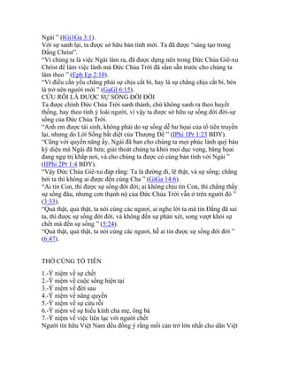 Ngài ” (IGi1Ga 3:1).
Với sự sanh lại, ta được sở hữu bản tính mới. Ta đã được “sáng tạo trong
Đấng Christ”.
“Vì chúng ta là việc Ngài làm ra, đã được dựng nên trong Đức Chúa Giê-xu
Christ để làm việc lành mà Đức Chúa Trời đã sắm sẵn trước cho chúng ta
làm theo ” (Eph Ep 2:10).
“Vì điều cần yếu chẳng phải sự chịu cắt bì, hay là sự chẳng chịu cắt bì, bèn
là trở nên người mới ” (GaGl 6:15).
CỨU RỖI LÀ ĐƯỢC SỰ SỐNG ĐỜI ĐỜI
Ta được chính Đức Chúa Trời sanh thành, chứ không sanh ra theo huyết
thống, hay theo tính ý loài người, vì vậy ta được sở hữu sự sống đời đời-sự
sống của Đức Chúa Trời.
“Anh em được tái sinh, không phải do sự sống dễ hư họai của tổ tiên truyền
lại, nhưng do Lời Sống bất diệt của Thượng Đế ” (IPhi 1Pr 1:23 BDY).
“Cũng với quyền năng ấy, Ngài đã ban cho chúng ta mọi phúc lành quý báu
kỳ diệu mà Ngài đã hứa; giải thoát chúng ta khỏi mọi dục vọng, băng họai
đang ngự trị khắp nơi, và cho chúng ta được có cùng bản tính với Ngài ”
(IIPhi 2Pr 1:4 BDY).
“Vậy Đức Chúa Giê-xu đáp rằng: Ta là đường đi, lẽ thật, và sự sống; chẳng
bởi ta thì không ai được đến cùng Cha ” (GiGa 14:6).
“Ai tin Con, thì được sự sống đời đời; ai không chịu tin Con, thì chẳng thấy
sự sống đâu, nhưng cơn thạnh nộ của Đức Chúa Trời vẫn ở trên người đó ”
(3:33).
“Quả thật, quả thật, ta nói cùng các ngươi, ai nghe lời ta mà tin Đấng đã sai
ta, thì được sự sống đời đời, và không đến sự phán xét, song vượt khỏi sự
chết mà đến sự sống ” (5:24).
“Quả thật, quả thật, ta nói cùng các ngươi, hễ ai tin được sự sống đời đời ”
(6:47).
THỜ CÚNG TỔ TIÊN
1.-Ý niệm về sự chết
2.-Ý niệm về cuộc sống hiện tại
3.-Ý niệm về đời sau
4.-Ý niệm về năng quyền
5.-Ý niệm về sự cứu rỗi
6.-Ý niệm về sự hiếu kính cha mẹ, ông bà
7.-Ý niệm về việc liên lạc với người chết
Người tín hữu Việt Nam đều đồng ý rằng mối cản trở lớn nhất cho dân Việt
 