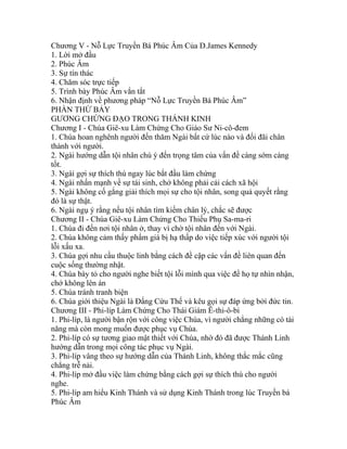 Chương V - Nỗ Lực Truyền Bá Phúc Âm Của D.James Kennedy
1. Lời mở đầu
2. Phúc Âm
3. Sự tín thác
4. Chăm sóc trực tiếp
5. Trình bày Phúc Âm vắn tắt
6. Nhận định về phương pháp “Nỗ Lực Truyền Bá Phúc Âm”
PHẦN THỨ BẢY
GƯƠNG CHỨNG ĐẠO TRONG THÁNH KINH
Chương I - Chúa Giê-xu Làm Chứng Cho Giáo Sư Ni-cô-đem
1. Chúa hoan nghênh người đến thăm Ngài bất cứ lúc nào và đối đãi chân
thành với người.
2. Ngài hướng dẫn tội nhân chú ý đến trọng tâm của vấn đề càng sớm càng
tốt.
3. Ngài gợi sự thích thú ngay lúc bắt đầu làm chứng
4. Ngài nhấn mạnh về sự tái sinh, chớ không phải cải cách xã hội
5. Ngài không cố gắng giải thích mọi sự cho tội nhân, song quả quyết rằng
đó là sự thật.
6. Ngài ngụ ý rằng nếu tội nhân tìm kiếm chân lý, chắc sẽ được
Chương II - Chúa Giê-xu Làm Chứng Cho Thiếu Phụ Sa-ma-ri
1. Chúa đi đến nơi tội nhân ở, thay vì chờ tội nhân đến với Ngài.
2. Chúa không cảm thấy phẩm giá bị hạ thấp do việc tiếp xúc với người tội
lỗi xấu xa.
3. Chúa gợi nhu cầu thuộc linh bằng cách đề cập các vấn đề liên quan đến
cuộc sống thường nhật.
4. Chúa bày tỏ cho người nghe biết tội lỗi mình qua việc để họ tự nhìn nhận,
chớ không lên án
5. Chúa tránh tranh biện
6. Chúa giới thiệu Ngài là Đấng Cứu Thế và kêu gọi sự đáp ứng bởi đức tin.
Chương III - Phi-líp Làm Chứng Cho Thái Giám Ê-thi-ô-bi
1. Phi-líp, là người bận rộn với công việc Chúa, vì người chẳng những có tài
năng mà còn mong muốn được phục vụ Chúa.
2. Phi-líp có sự tương giao mật thiết với Chúa, nhờ đó đã được Thánh Linh
hướng dẫn trong mọi công tác phục vụ Ngài.
3. Phi-líp vâng theo sự hướng dẫn của Thánh Linh, không thắc mắc cũng
chẳng trễ nải.
4. Phi-líp mở đầu việc làm chứng bằng cách gợi sự thích thú cho người
nghe.
5. Phi-líp am hiểu Kinh Thánh và sử dụng Kinh Thánh trong lúc Truyền bá
Phúc Âm
 