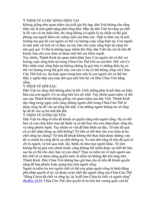 Ý NIỆM VỀ CUỘC SỐNG HIỆN TẠI
Không giống như quan niệm của triết gia Hy-lạp, dân Việt không cho rằng
thân xác là một gánh nặng phải tống khứ. Mặc dù dân Việt tin rằng sự chết
là lối vào vũ trụ thần linh, thì cũng không có nghĩa là sự chếât có thể giải
phóng con người khỏi các xiềng xích của thân xác. Thật ra thân xác là môi
trường mà qua đó con người có thể vui hưởng cuộc sống hiện tại. Con người
là một sinh vật lịch sử và thực sự này làm cho cuộc sống hiện tại càng trở
nên quý giá. Vì thế ta không ngạc nhiên khi thấy dân Việt cầu xin tổ tiên đã
khuất, ban cho con cháu có được một thể xác khỏe mạnh.
Tuy nhiên, Thánh Kinh lại quan niệm khác hơn. Con người chỉ có thể vui
hưởng cuộc sống hiện tại trong Chúa Cứu Thế Giê-xu mà thôi. Đối với Cơ
Đốc nhân cuộc sống hiện tại không những là quý báu vì những điều họ có
thể vui hưởng trong thế giới này, mà còn vì họ có thể thông công với Chúa
Cứu Thế Giê-xu. Sự kiện quan trọng hơn nữa là con người chỉ có thể tìm
thấy ý nghĩa thật của cuộc đời qua mối liên hệ với Đức Chúa Trời hằng
sống.
Ý NIỆM VỀ ĐỜI SAU
Dân Việt tin rằng chết không phải là hết. Chết chẳng phải là kết thúc sự hiện
hữu của con người. Có sự sống bên kia cõi chết. Tuy nhiên quan niệm về đời
sau của Thánh Kinh không giống với quan niệm của dân Việt. Thánh Kinh
dạy rằng trong ngày cuối cùng những người chết trong Chúa Cứu Thế sẽ
được sống lại để vào sự sống bất diệt. Còn những người không tin sẽ sống
lại để đi vào sự hư mất đời đời.
Ý NIỆM VỀ NĂNG QUYỀN
Dân Việt tin rằng tổ tiên đã khuất có quyền năng trên người sống. Họ có thể
bảo vệ con cháu khỏi mọi tật bệnh và có thể ban cho con cháu được sống lâu
và sống phước hạnh. Tuy nhiên có vấn đề khó khăn tại đây. Tổ tiên đã quá
cố có thể chận đứng sự chết không? Tổ tiên có thể làm cho con cháu từ kẻ
chết sống lại chăng? Tổ tiên đã khuất không thể thực hiện được những việc
đó vì chính họ cũng đã bị sự chết thống trị. Ta nên nhớ rằng tổ tiên đã quá cố
chỉ là người, và trải qua sinh, lão, bệnh, tử như mọi người khác. Tổ tiên
không thể tự giải cứu chính mình, cũng không thể tránh được sự chết thì làm
sao họ có thể che chở, bảo vệ con cháu? Thực ra niềm tin về một người sau
khi chết sẽ có được năng quyền mới, là niềm tin không đặt nền tảng trên
Thánh Kinh. Đức Chúa Trời không bao giờ ban cho tổ tiên đã khuất quyền
năng để ban phước hoặc giáng họa trên người sống.
Ngoài ra niềm tin nơi người chết có thể cứu giúp người sống là hành động
phủ nhận quyền tể trị, xử đoán cả kẻ chết lẫn người sống của Chúa Cứu Thế.
“Đấng Christ đã chết và sống lại, ấy là để làm Chúa kẻ chết và người sống”
(RoRm 14:9). Chúa Cứu Thế cầm quyền tể trị trên hai vương quốc của kẻ
 