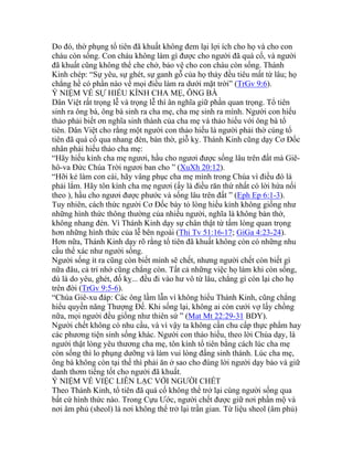 Do đó, thờ phụng tổ tiên đã khuất không đem lại lợi ích cho họ và cho con
cháu còn sống. Con cháu không làm gì được cho người đã quá cố, và người
đã khuất cũng không thể che chở, bảo vệ cho con cháu còn sống. Thánh
Kinh chép: “Sự yêu, sự ghét, sự ganh gỗ của họ thảy đều tiêu mất từ lâu; họ
chẳng hề có phần nào về mọi điều làm ra dưới mặt trời” (TrGv 9:6).
Ý NIỆM VỀ SỰ HIẾU KÍNH CHA MẸ, ÔNG BÀ
Dân Việt rất trọng lễ và trọng lễ thì ân nghĩa giữ phần quan trọng. Tổ tiên
sinh ra ông bà, ông bà sinh ra cha mẹ, cha mẹ sinh ra mình. Người con hiếu
thảo phải biết ơn nghĩa sinh thành của cha mẹ và thảo hiếu với ông bà tổ
tiên. Dân Việt cho rằng một người con thảo hiếu là người phải thờ cúng tổ
tiên đã quá cố qua nhang đèn, bàn thờ, giỗ kỵ. Thánh Kinh cũng dạy Cơ Đốc
nhân phải hiếu thảo cha mẹ:
“Hãy hiếu kính cha mẹ ngươi, hầu cho ngươi được sống lâu trên đất mà Giê-
hô-va Đức Chúa Trời ngươi ban cho ” (XuXh 20:12).
“Hỡi kẻ làm con cái, hãy vâng phục cha mẹ mình trong Chúa vì điều đó là
phải lắm. Hãy tôn kính cha mẹ ngươi (ấy là điều răn thứ nhất có lời hứa nối
theo ), hầu cho ngươi được phước và sống lâu trên đất ” (Eph Ep 6:1-3).
Tuy nhiên, cách thức người Cơ Đốc bày tỏ lòng hiếu kính không giống như
những hình thức thông thường của nhiều người, nghĩa là không bàn thờ,
không nhang đèn. Vì Thánh Kinh dạy sự chân thật từ tấm lòng quan trọng
hơn những hình thức của lễ bên ngoài (Thi Tv 51:16-17; GiGa 4:23-24).
Hơn nữa, Thánh Kinh dạy rõ rằng tổ tiên đã khuất không còn có những nhu
cầu thể xác như người sống.
Người sống ít ra cũng còn biết mình sẽ chết, nhưng người chết còn biết gì
nữa đâu, cả trí nhớ cũng chẳng còn. Tất cả những việc họ làm khi còn sống,
dù là do yêu, ghét, đố kỵ... đều đi vào hư vô từ lâu, chẳng gì còn lại cho họ
trên đời (TrGv 9:5-6).
“Chúa Giê-xu đáp: Các ông lầm lẫn vì không hiểu Thánh Kinh, cũng chẳng
hiểu quyền năng Thượng Đế. Khi sống lại, không ai còn cưới vợ lấy chồng
nữa, mọi người đều giống như thiên sứ ” (Mat Mt 22:29-31 BDY).
Người chết không có nhu cầu, và vì vậy ta không cần chu cấp thực phẩm hay
các phương tiện sinh sống khác. Người con thảo hiếu, theo lời Chúa dạy, là
người thật lòng yêu thương cha mẹ, tôn kính tổ tiên bằng cách lúc cha mẹ
còn sống thì lo phụng dưỡng và làm vui lòng đấng sinh thành. Lúc cha mẹ,
ông bà không còn tại thế thì phải ăn ở sao cho đúng lời người dạy bảo và giữ
danh thơm tiếng tốt cho người đã khuất.
Ý NIỆM VỀ VIỆC LIÊN LẠC VỚI NGƯỜI CHẾT
Theo Thánh Kinh, tổ tiên đã quá cố không thể trở lại cùng người sống qua
bất cứ hình thức nào. Trong Cựu Ước, người chết được giữ nơi phần mộ và
nơi âm phủ (sheol) là nơi không thể trở lại trần gian. Từ liệu sheol (âm phủ)
 