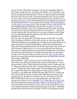 chỉ nơi kẻ chết ở để chờ đợi sự sống lại. Từ liệu này cũng đồng nghĩa với
chữ “hades” trong Tân Ước. Tuy nhiên, chữ “hades” có ý rõ ràng hơn vì nó
chỉ hai nơi riêng biệt: phía trên gọi là “Ba-ra-đi” dành cho người công bình;
phía dưới dành cho kẻ ác phải ở trong tình trạng khổ sở để chờ đợi sự phán
xét cuối cùng. Có một vực sâu ngăn cách giữa hai nơi này, như được bày tỏ
trong LuLc 16:19-31. Đó là tình trạng trước khi Chúa thăng thiên; nhưng sau
khi Ngài thăng thiên thì Ba-ra-đi được dời đến tầng trời thứ ba (Eph Ep 4:8-
10; IICo 2Cr 12:1-4; LuLc 23:43). Như thế người chết bị cắt đứt mọi liên lạc
với cộng đồng nhân loại cũng như chấm dứt tất cả sự phục vụ Chúa. Họ
không thể kêu cầu Đức Chúa Trời và chẳng thể ngợi khen Ngài. Họ không
còn có thể chia sẻ bất cứ điều gì dưới ánh mặt trời. Gióp nói: “...bây giờ tôi
sẽ nằm trong bụi đất, Chúa sẽ kiếm tìm tôi, song tôi không còn nữa” (Giop
G 7:21) (Gióp không phải định nghĩa sự chết, bèn là nói lên sự xung đột
giữa bản thân với vấn đề sự chết).
Tân Ước dạy rõ là người chết vẫn tiếp tục tồn tại sau khi chết. Tuy nhiên,
Tân Ước không cho biết hết về tính chất xác thực sự tồn tại của người chết.
Thánh Kinh không nói là có những nhịp cầu liên lạc giữa người đã quá cố và
người sống. Bởi vì tổ tiên đã khuất không có phần trong cuộc đời người
sống, nên họ không thể ban phước hoặc làm hại người sống. Điều ta cần nhớ
là câu chuyện về người giàu có và La-xa-rơ nên giải nghĩa cho đúng mục
đích của nó và không thể dùng câu chuyện đó để chứng minh cho tình trạng
có thể liên lạc giữa kẻ đã quá cố và người sống. Mục đích của câu chuyện
này dạy ta nên vâng theo lòng ước muốn của tổ tiên. LuLc 16:19-31 bày tỏ
rằng tổ tiên mong muốn con cháu tiếp nhận Chúa Cứu Thế để khi chết khỏi
phải xuống nơi khổ hình.
Người giàu thưa: “Vậy xin tổ làm ơn sai Lã-xa đến nhà cha con, cảnh cáo
hăm anh em con, để khi chết họ khỏi phải xuống nơi khổ hình này’. Áp-ra-
ham giải thích: “Đã có Thánh Kinh luôn luôn cảnh cáo họ”ï Người giàu nài
nỉ: “Thưa tổ, không được đâu! Nếu có người chết sống lại cảnh cáo, họ mới
ăn năn”. Nhưng Áp-ra-ham nghiêm nghị: “Nếu họ không tin lời Thánh Kinh,
dù có người chết sống lại họ cũng chẳng tin” (LuLc 19:27-31 BDY).
Tuy nhiên, có hai phân đoạn Thánh Kinh-một trong Cựu Ước và một trong
Tân Ước-nói đến sự liên lạc với người chết. Phân đoạn quen thuộc trong
ISa1Sm 28:1-25, ghi chép về việc Sau-lơ liên lạc với Sa-mu-ên. Ba sách
Phúc Âm Ma-thi-ơ, Mác và Lu-ca cũng tường thuật việc Chúa Giê-xu
chuyện trò với Môi-se và Ê-li (Mat Mt 17:1-13; Mac Mc 9:2-8; LuLc 9:28-
36). Đây không phải là những ngụ ngôn, nhưng là các bài tường thuật về
cuộc nói chuyện của Chúa Giê-xu với các nhân vật nổi tiếng thời Cựu Ước.
Ta có thể giải thích đây là những trường hợp ngoại lệ, dù vậy ta vẫn không
thể phủ nhận tính chất lịch sử của chúng. Tuy thế, ta cũng không thể dùng
 