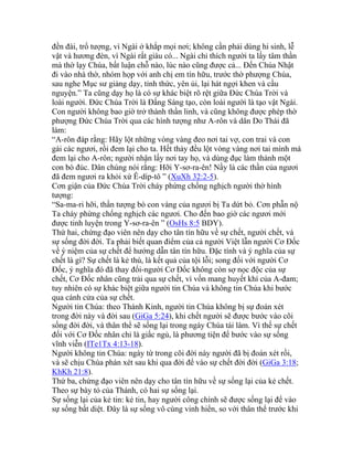 đền đài, trổ tượng, vì Ngài ở khắp mọi nơi; không cần phải dùng hi sinh, lễ
vật và hương đèn, vì Ngài rất giàu có... Ngài chỉ thích người ta lấy tâm thần
mà thờ lạy Chúa, bất luận chỗ nào, lúc nào cũng được cả... Đến Chúa Nhật
đi vào nhà thờ, nhóm họp với anh chị em tín hữu, trước thờ phượng Chúa,
sau nghe Mục sư giảng dạy, tỉnh thức, yên ủi, lại hát ngợi khen và cầu
nguyện.” Ta cũng dạy họ là có sự khác biệt rõ rệt giữa Đức Chúa Trời và
loài người. Đức Chúa Trời là Đấng Sáng tạo, còn loài người là tạo vật Ngài.
Con người không bao giờ trở thành thần linh, và cũng không được phép thờ
phượng Đức Chúa Trời qua các hình tượng như A-rôn và dân Do Thái đã
làm:
“A-rôn đáp rằng: Hãy lột những vòng vàng đeo nơi tai vợ, con trai và con
gái các ngươi, rồi đem lại cho ta. Hết thảy đều lột vòng vàng nơi tai mình mà
đem lại cho A-rôn; người nhận lấy nơi tay họ, và dùng đục làm thành một
con bò đúc. Dân chúng nói rằng: Hỡi Y-sơ-ra-ên! Nầy là các thần của ngươi
đã đem ngươi ra khỏi xứ Ê-díp-tô ” (XuXh 32:2-5).
Cơn giận của Đức Chúa Trời cháy phừng chống nghịch người thờ hình
tượng:
“Sa-ma-ri hỡi, thần tượng bò con vàng của ngươi bị Ta dứt bỏ. Cơn phẫn nộ
Ta cháy phừng chống nghịch các ngươi. Cho đến bao giờ các ngươi mới
được tinh luyện trong Y-sơ-ra-ên ” (OsHs 8:5 BDY).
Thứ hai, chứng đạo viên nên dạy cho tân tín hữu về sự chết, người chết, và
sự sống đời đời. Ta phải biết quan điểm của cả người Việt lẫn người Cơ Đốc
về ý niệm của sự chết để hướng dẫn tân tín hữu. Đặc tính và ý nghĩa của sự
chết là gì? Sự chết là kẻ thù, là kết quả của tội lỗi; song đối với người Cơ
Đốc, ý nghĩa đó đã thay đổi-người Cơ Đốc không còn sợ nọc độc của sự
chết, Cơ Đốc nhân cũng trải qua sự chết, vì vốn mang huyết khí của A-đam;
tuy nhiên có sự khác biệt giữa người tin Chúa và không tin Chúa khi bước
qua cánh cửa của sự chết.
Người tin Chúa: theo Thánh Kinh, người tin Chúa không bị sự đoán xét
trong đời này và đời sau (GiGa 5:24), khi chết người sẽ được bước vào cõi
sống đời đời, và thân thể sẽ sống lại trong ngày Chúa tái lâm. Vì thế sự chết
đối với Cơ Đốc nhân chỉ là giấc ngủ, là phương tiện để bước vào sự sống
vĩnh viễn (ITe1Tx 4:13-18).
Người không tin Chúa: ngày từ trong cõi đời này người đã bị đoán xét rồi,
và sẽ chịu Chúa phán xét sau khi qua đời để vào sự chết đời đời (GiGa 3:18;
KhKh 21:8).
Thứ ba, chứng đạo viên nên dạy cho tân tín hữu về sự sống lại của kẻ chết.
Theo sự bày tỏ của Thánh, có hai sự sống lại.
Sự sống lại của kẻ tin: kẻ tin, hay người công chính sẽ được sống lại để vào
sự sống bất diệt. Đây là sự sống vô cùng vinh hiển, so với thân thể trước khi
 