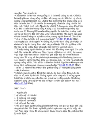 sống lại. Phao-lô diễn tả:
“Chết là thân thể hư nát, nhưng sống lại là thân thể không hư nát. Chết lúc
bệnh tật già nua, nhưng sống lại đầy vinh quang rực rỡ. Khi chết rất yếu ớt,
nhưng sống lại thật mạnh mẽ. Chết là thân thể xương thịt, nhưng sống lại là
thân thể thần linh. Vì đã có thân thể xương thịt, tất nhiên cũng có thân thể
thần linh. Thánh Kinh chép: Người thứ nhất là A-đam có sự sống. Còn Chúa
Cứu Thế là thần linh ban sự sống. Chúng ta có thân thể bằng xương thịt
trước, sau đó Thượng Đế ban cho chúng ta thân thể thần linh, A-đam ra từ
cát bụi và thuộc về đất, còn Chúa Cứu Thế đến từ trời. Mọi người trần gian
đều có thân thể bằng cát bụi như A-đam, nhưng người thuộc về Chúa Cứu
Thế sẽ có thân thể thần linh giống như Ngài ” (ICo1Cr 15:42-49 BDY).
Sự sống lại của kẻ chẳng tin: Kẻ chẳng tin, hay kẻ ác sẽ sống lại để chịu xét
đoán trước tòa án chung thẩm và đi vào sự chết đời đời, còn gọi là sự chết
thứ hai. Sứ-đồ Giăng được Chúa cho biết trước về việc xét xử đó:
“Tôi thấy những người đã chết, cả lớn và nhỏ đều đứng trước ngai. Các cuốn
sách đều mở ra, kể cả Sách sự Sống. Người chết được xét xử tùy theo công
việc thiện ác họ làm mà các sách đó đã ghi. Biển trao trả các thi hài nằm
trong biển. Tử vong và Âm phủ cũng trao nộp người chết chúng giam cầm.
Mỗi người bị xét xử tùy theo công việc mình đã làm. Tử vong và Âm phủ bị
quăng xuống hồ lửa. Vào hồ lửa là lần chết thứ hai. Người nào không có tên
trong Sách sự Sống phải bị quăng xuống hồ lửa ” (KhKh 20:12-15 BDY).
Tiên tri Đa-niên bày tỏ sự khác biệt giữa sự sống lại của người công chính
và kẻ ác như sau:
“Nhiều kẻ ngủ trong bụi đất sẽ thức dậy, kẻ thì được sống đời đời, kẻ thì
chịu tủi hổ, miệt thị đời đời. Những người khôn sáng- tức là những người
biết Chúa sẽ chiếu sáng như bầu trời giữa trưa và những ai dìu dắt những
người về cùng Chúa sẽ rực rỡ như các ngôi sao cho đến đời đời mãi mãi ”
(DaDn 12:2-3 BDY).
NHO GIÁO
1.-Nguồn gốc
2.-Ý niệm về cõi đời đời
3.-Ý niệm về con người
4.-Ý niệm về sự cứu rỗi
5.-Ý niệm về đạo hiếu
“Nho giáo” (còn gọi là Khổng giáo) là một trong tam giáo đã được dân Việt
sùng tín từ thời Bắc thuộc, nghĩa là gần hai ngàn năm nay, đã du nhập vào
Việt Nam cùng với sự đô hộ của người Trung Hoa và cũng đã có những thời
kỳ toàn thịnh”.
 