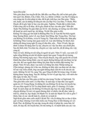 NGUỒN GỐC
Nho giáo được lưu truyền đã lâu. Bắt đầu vua Phục-Hy chế ra bát quái gồm
tám quẻ Càn, Khảm, Cấn, Chấn, Tôn, Ly, Khôn và Đoài: vua Hạ-Vũ dựng ra
cửu trùng tức là chín phép trị dân, đã là gốc triết học của Nho giáo. “Điền,
mô, huấn, cáo là những lời khuyên răn của Đại-Vũ, Cao-Dao, Y-Doãn, Phó-
Duyệt, đã là gốc luân lý học của nho giáo. Nghiêu, Thuấn đặt ra điển hình,
Châu-công chế ra lễ nhạc, đã là gốc chính trị học của nho giáo” Đến đời
Xuân Thu Khổng-Tử góp nhặt các lời lẽ, văn chương, tư tưởng của tiền nhân
để thuật lại cách mạch lạc, hệ thống. Từ đó Nho giáo ra đời.
Khổng-Tử-cũng gọi tôn kính là Khổng-Phu-Tử, là Vạn-thế Sư-biểu-người
làng Xương Bình, nước Lỗ, nay thuộc Sơn Đông, bắc Trung Hoa. Tên huý
của Khổng-Tử là Khâu, và tự là Trọng-Ni. Thân mẫu là Nhan-thị; thân phụ
là Khổng-Thúc-Lương làm quan nước Lỗ. Lúc nhỏ Khổng-Tử thích chơi
những đồ dùng trong nghi lễ cúng tế như đèn, nến... Năm 19 tuổi, lập gia
đình và được bổ dụng làm Ủy-lại, chuyên coi việc lúa thóc của chính phủ.
Sau đó lãnh chức Tư-chức-lại, chuyên coi việc nuôi bò, dê để dùng cho việc
cúng tế.
Năm 22 tuổi, Khổng tử nổi tiếng là người tài giỏi. Năm 51 tuổi, vua nước Lỗ
nghe tiếng Khổng-tử nên bổ nhiệm người làm quan Trung-đô-tử (tương
đương Thị-trưởng ngày nay). Theo truyền thuyết, ông cầm quyền thì cả kinh
thành đua nhau lương thiện: của rơi ngoài đường không mất mà được trả lại
cho chủ. Kế sau người được thăng lên chức Đại-tư-khấu (Bộ-trưởng Tư-
pháp). Năm 56 tuổi, được vua nước Lỗ thăng lên chức Nhiếp-tướng-sự
(Thủ-tướng), nhưng chỉ ít lâu sau, Khổng-tử thấy nhà vua đam mê sắc dục,
trễ nải việc triều chính, ông can ngăn không được liền bỏ ra đi chu du các
nước. Khổng-Tử tới Vệ, sang Tần, qua Tống rồi đến Sở trong vòng 14 năm
không được trọng dụng. Sau đó, Khổng-Tử trở về quê dạy học, viết sách cho
đến ngày từ trần, thọ 73 tuổi.
Tất cả căn bản của Nho giáo có thể tra cứu trong Tứ-thư và Ngũ-kinh. Tứ
Thư gồm bốn cuốn sách: (1) Đại-Học: là sách dạy về đạo đức của người
quân tử; (2) Trung-Dung: là những lời của Khổng-Tử do học trò truyền lại,
rồi sau cháu người là Tử-Tư chép thành sách, gồm 33 chương; (3) Luận-
Ngữ: là sách chép các lời Khổng-Tử khuyên dạy học trò, hoặc những câu
chuyện Khổng-Tử nói với người đương thời về nhiều vấn đề như: luân lý,
triết lý, chính trị, học thuật; (4) Mạnh-Tử: là sách do Mạnh-Tử viết ra gồm 7
thiên, bàn về các vấn đề luân lý, chính trị và kinh tế.
Ngũ-Kinh gồm năm cuốn sách(1) Kinh Thi: vốn là những bài ca dao ở thôn
quê và nhạc chương ở nơi triều miếu của Trung Hoa về đời thượng cổ: (2)
Kinh Thư: do Khổng-Tử sưu tập, trong đó chép về phép tắc, mưu bàn, kế
sách, lời dạy dỗ, lời truyền bảo, lời răn tướng sĩ, và mệnh lệnh của các vua
 