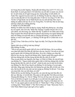 tôi Trung Hoa từ đời Nghiêu, Thuấn đến đời Đông Chu (2357-771 TC); (3)
Kinh Dịch: là sách giải thích về lẽ biến hóa của trời đất và muôn vật; (4) Lễ-
ký: là sách chép các lễ nghi trong gia tộc, hương đảng và triều đình; (5)
Xuân-Thu: nguyên là sử ký nước Lỗ, do Khổng-Tử làm lại, chép các công
việc từ năm đầu đời Lỗ Ân Công đến năm 15 đời Lỗ Ai Công (772-481 TC).
Tứ-thư và Ngũ-Kinh vừa là Thánh Kinh của các môn đồ đạo Nho vừa là
những tác phẩm triết học tối cổ của Trung Hoa. Và triết học Nho là nền tảng
triết học chính yếu ở Đông phương.
Ý NIỆM VỀ CÕI ĐỜI ĐỜI
Khổng-Tử nhắm mục đích tái lập kỷ cương, thuần hóa phong tục, xây dựng
lại con người, nên xem nhẹ “Hình Nhi Thượng” là phần chuyên chú về cõi
siêu nhiên, mà chú trọng vào “Hình Nhi Hạ” là phần đi vào nhân sinh xã hội.
Ông là người theo thuyết bất khả tri (thuyết chủ trương con người không thể
hiểu nổi những cái tuyệt đối như có Thượng Đế không, có linh hồn bất tử
không, ai sinh ra loài người...) vì Khổng-Tử đề cập rất ít về thần linh và cõi
đời sau.
Trong Cổ-học Tinh-Hoa có kể lại: Ngày kia thầy Tử-Cống hỏi đức Khổng-
Tử:
Người chết còn có biết gì nữa hay không?
Đức Khổng-Tử đáp:
“Nếu ta nói quả quyết người chết rồi còn có thể biết được, thì ta sợ những
con cháu hiếu thảo liều thân để chết theo cha mẹ, ông bà. Còn nếu ta nói quả
quyết người chết rồi không thể biết được, thì ta lại e những con cháu bất
hiếu bỏ xác cha mẹ, ông bà mà không chôn. Ngươi muốn hiểu người chết có
biết hay không biết, thì hãy thong thả đợi đến lúc chết rồi sẽ biết ”.
Theo sự giải thích của Nguyễn-văn-Ngọc và Trần-Lê-Nhân, thì câu kết luận
của Khổng-Tử: “Ngươi muốn hiểu người chết có biết hay không biết, thì hãy
thong thả đợi đến lúc chết rồi sẽ biết”, chính là một câu từ chối trả lời khéo
của Khổng-Tử. Bởi lẽ học thuyết của Khổng-Tử chỉ hướng về sự tai nghe
mắt thấy, hằng ngày thường làm chớ không bao giờ dạy đến cõi đời sau. Cho
nên, lần kia để trả lời cho một câu hỏi tương tự, Khổng-Tử đã nói: “Cái sống
còn chưa biết, làm sao biết được cái chết”
Nhiều thế kỷ sau khi Khổng-Tử qua đời, các môn đệ ông mới bàn đến cõi
đời sau. Khi dạy về cõi đời đời, Nho giáo có đề cập đến Trời (Heaven) hoặc
Thượng Đế (Shang Ti). Trời là “Đấng Tối Cao chỉ huy mọi vật trong vũ trụ”
Trời có thể hiểu rõ người và có thể gây ra sự mất mát cho người qua việc
cho phép thần chết cướp mất những người thân. Người có thể phạm tội với
Trời. Vì vậy người quân tử cần tìm biết về “Thiên Đạo” (“Way of Heaven”)
và thông hiểu “Thiên Mệnh” (“The Will of Heaven” hoặc “Heavenly Fate”).
Chữ Thiên Mệnh trong Luận ngữ có ba ý nghĩa:
 