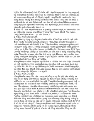 Nghĩa thứ nhất trỏ một thái độ thuần triết của những người tin rằng trong vũ
trụ có một luật biến hóa nào đó có thể tìm hiểu được và nên rán tìm hiểu, để
xử sự theo nó, đừng trái nó. Nghĩa thứ nhì và nghĩa thứ ba đều cho rằng
trong đời có những điều không thể hiểu được, có khi vô lý nữa: chỉ khác là
nghĩa thứ nhì trỏ một thái độ tích cực, làm hết sức mình rồi kết quả ra sao
cũng mặc; còn nghĩa thứ ba trỏ một thái độ tiêu cực, hoàn toàn để cho hoàn
cảnh chi phối, chẳng cần làm gì cả.
Ý niệm về Thiên Mệnh được dân Việt khắp nơi đón nhận, và đã đưa vào các
tác phẩm văn chương như: Đoạn Trường Tân Thanh, Chinh Phụ Ngâm,
Cung Oán Ngâm Khúc, Lục Vân Tiên v.v...
Ý NIỆM VỀ CON NGƯỜI
Nho giáo xây dựng học thuyết trên chữ nhân. Có thể nói nhân là xuất phát
điểm của hệ thống tư tưởng Khổng học. Nhân, theo gốc chữ Hán gồm có
chữ nhân là người và chữ nhị là hai. Vậy nhân là sự tương quan giữa người
với người trong xã hội. Tương quan giữa vua tôi gọi là Quân Thần, giữa vợ
chồng gọi là Phu Phụ, giữa cha con gọi là Phụ Tử. Ba tương quan đó là Tam
Cương. Muốn tạo không khí thanh bình, tín cẩn, hòa ái trong cuộc sống hằng
ngày, Nho giáo nêu cao năm đức tính trong Ngũ Thường. Với căn bản luân
lý này con người phải gắng tu thân, tề gia, trị quốc và bình thiên hạ. Còn đàn
bà thì phải biết Tam Tòng và Tứ Đức.
Nho giáo quan niệm rằng con người sinh ra với bản tính toàn thiện (nhân chi
sơ, tính bản thiện). Con người phải sống theo bản tính toàn thiện ấy để tập
lấy nhân đức. Sở dĩ con người không đi tới chỗ toàn thiện chỉ vì không chịu
tập nhân đức. Các Thánh nhân, các nhà đạo đức chỉ hơn người ở chỗ biết giữ
lấy bản năng toàn thiện của con người.
Ý NIỆM VỀ CỨU RỖI
Nho giáo chú trọng đến việc con người sống trong thế giới này, vì vậy sự
cứu rỗi đặt trọng tâm trên các nguyên tắc đạo đức của Khổng-Tử cùng một
số lễ nghi mà con người phải vâng giữ. Nho giáo cho rằng con người sinh ra
với một bản thể toàn thiện nên có thể tự làm nên sự cứu rỗi cho mình. Về
sau, Nho giáo dạy rằng tâm trí con người có thể được đổi mới qua sự học
hỏi, giáo dục và sửa mình. Khó khăn nhất là bước đầu tiên phải tu sửa bản
thân cho tâm lành, trí cao. Muốn vậy, đối với chính mình phải “giữ lòng cho
ngay thẳng, ý cho thành khẩn” (“chánh tâm, thành ý”). Đối với tha nhân
“không có thành kiến với bất cứ ai, chẳng nên quan niệm rằng việc đời sẽ
diễn tiến đúng như mình dự liệu, gặp ý kiến bất đồng đừng khăng khăng tự
cho là đúng, và trong khi tiếp xử với người, phải quên cá nhân mình đi” (“vô
ý, vô tất, vô cố, vô ngã”). Sống trong bất cứ môi trường nào, người quân tử
cũng phải “hòa nhã khiêm cung với tất cả mọi người, nhưng tuyệt nhiên
không a dua theo ai” (“quân tử hòa nhi bất đồng, tiểu nhân đồng nhi bất
 