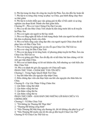 6. Phi-líp trung tín thực thi công tác truyền bá Phúc Âm cho đến lúc hoàn tất
7. Phi-líp tỏ ra nóng cháy trong sự phục vụ Chúa, qua hành động chạy theo
xe thái giám
8. Phi-líp tỏ ra kiên nhẫn qua việc giảng giải từ đầu về bối cảnh và sự ứng
nghiệm của đoạn Kinh Thánh cho thái giám hiểu.
Chương IV - Phi-e-rơ Làm Chứng Cho Đại Cọt-nây
1. Phi-e-rơ để cho Đức Chúa Trời chuẩn bị tấm lòng trước khi ra đi truyền
bá Phúc Âm
2. Phi-e-rơ ngăn cản người ta thờ lạy mình
3. Phi-e-rơ lắng nghe để hiểu rõ tình trạng thuộc linh của người hư mất trước
khi đưa ra phương thuốc cứu chữa
4. Phi-e-rơ hiểu rằng cuộc sống đạo đức của người ngoài Chúa chưa đủ để
phục hòa với Đức Chúa Trời
5. Phi-e-rơ trung tín giảng giải sự cứu rỗi qua Chúa Cứu Thế Giê-xu
6. Phi-e-rơ vâng lời Đức Chúa Trời
7. Phi-e-rơ áp dụng từ từ từng bước về phương pháp truyền bá Phúc Âm của
Chúa Cứu Thế Giê-xu
8. Phi-e-rơ giảng giải Phúc Âm rất đầy đủ và kết thúc bài làm chứng với lời
mời gọi tiếp nhận Chúa.
9. Phi-e-rơ có hành động và lời nói khiêm tốn, biết nhường sự vinh hiển cho
Đức Chúa Trời
10. Phi-e-rơ dành thì giờ cầu nguyện với Chúa mỗi ngày.
PHẦN THỨ TÁM - CHĂM SÓC TÂN TÍN HỮU
Chương I - Trong Ngày Quyết Định Tin Chúa
1. Sau khi thân hữu cầu nguyện tiếp nhận Chúa
2. Điều chứng đạo viên cần thực hiện sau khi cầu nguyện cho thân hữu tin
Chúa.
Chương II - Các Lần Thăm Viếng Chăm Sóc
1. Lần thăm viếng thứ nhất
2. Lần thăm viếng thứ hai
3. Lần thăm viếng thứ ba
4. Lần thăm viếng thứ tư
PHẦN THỨ CHÍN - GIẢI ĐÁP CHO NHỮNG LỜI BÀO CHỮA VÀ
CHỐNG ĐỐI
Chương I - Về Đức Chúa Trời
1. “Tôi không tin Thượng Đế Thực hữu”
2. “Thượng Đế không công bình”
3. “Nếu Thượng Đế thật lòng yêu thương tôi, thì tôi không cần phải lo gì cả”
4. “Nếu Thượng Đế muốn cứu tối thì cần gì đến huyết Chúa Cứu Thế”
Chương II-Về Chúa Cứu Thế Giê-xu
 