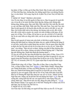 hai phàn về Đạo và Đức gọi là Đạo Đức Kinh. Đây là một cuốn sách thuộc
về Tâm-linh Đạo-học, hướng đạo cho những người theo con đường Huyền-
học và siêu thoát. Viết xong, ông bỏ đi về phía Tây (Cam Túc) rồi biệt tích
luôn.
Ý NIỆM VỀ “ĐẠO” TRONG LÃO GIÁO
Lão-Tử cho rằng vũ trụ bắt nguồn từ Đạo mà ra. Đạo là nguyên lý tuyệt đối
của vũ trụ đã có từ trước khi khai thiên lập địa, không sinh, không diệt,
không tăng, không giảm. Đạo sinh Một, Một sinh Hai, Hai sinh Ba, Ba sinh
ra vạn vật (Đạo sinh Nhất, Nhất sinh Nhị, Nhị sinh Tam, Tam sinh Vạn vật).
Đạo là một nguyên lý rất huyền diệu do đấy mà sinh ra trời đất và vạn vật.
Đạo vốn là đơn nhất sinh ra âm dương; âm dương sinh ra trời, đất và khí;
trời, đất và khí sinh ra muôn vật, muôn vật sinh ra khắp cả thế gian, rồi lại
quay trở về Đạo. Trở về Đạo, rồi lại hóa ra vạn vật, cứ đi đi về về mãi thế,
tức là cái cuộc biến cải sống chết ở đời, mà là cái cuộc tuần hoàn theo lẽ tự
nhiên.
Đạo là một nguyên lý hoàn toàn siêu hình và bất khả tư nghị. Người ta
không thể định danh nó, không thể phân chia nó, nghĩa là không thể dùng lý
trí mà hiểu, muốn hiểu ta phải dùng tâm mà thôi. Lão-tử quan niệm rằng khi
ta định cho Sự-Vật một cái tên là ta tự làm cho ta xa lìa với cái “chân diện
mục” của chúng: “Đạo mà nói ra được, không còn phải là Đạo thường nữa;
Danh mà gọi tên ra được, không còn phải là Danh thường nữa” (“Đạo khả
đạo phi thường đạo, Danh khả danh phi thường danh”).
Về sau các triết gia Hy-lạp cũng đã phát huy quan niệm về Đạo. Zeno (335-
263 TC) đã dung hòa chủ trương của Socrates gọi Đạo là nguyên lý của con
người trong khi Heralitus chủ trương Đạo là trật tự của vũ trụ. Plato (427-
347 TC) và Aristotle (384-322 TC) quan niệm Đạo là một kiến thức tuyệt
đối.
Thánh Kinh cũng viết về Đạo: “Ban đầu có Đạo, Đạo ở cùng Đức Chúa
Trời, và Đạo là Đức Chúa Trời” (GiGa 1:1 Bản Nhận Chánh). Nhưng Đạo
của Thánh Kinh khác với Đạo của Đông phương và của triết học Hy-lạp.
Đạo của Thánh Kinh không phải là nguyên lý tuyệt đối của vũ trụ, hoặc
nguyên lý của con người, hoặc trật tự của vũ trụ, hoặc kiến thức tuyệt đối.
Đạo ấy là Thượng Đế Ngôi Hai sáng tạo vạn vật và vũ trụ: “Muôn vật bởi
Ngài làm nên, chẳng vật chi đã làm nên mà không bởi Ngài” (1:3). Đạo đã
xuống đời, mang hình hài thể xác con người để hy sinh mạng sống cứu
chuộc nhân loại: “Đạo đã trở nên xác thịt, đóng trại giữa chúng ta...” (1:14
Bản Nhuận Chánh). Con người chỉ có thể biết Thượng Đế và được cứu rỗi là
nhờ Đạo, tức là Chúa Cứu Thế Giê-xu.
Ý NIỆM VỀ SỰ CỨU RỖI
Lão Giáo dựa vào khả năng con người để thực hiện sự cứu rỗi. Có ba giai
 