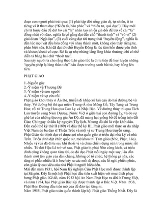 đoạn con người phải trải qua: (1) phải tập đời sống giản dị, tự nhiên, ít tư
riêng và ít tham dục (“Kiến tố, bão phác” và “thiểu tư, quả dục”). Đây mới
chỉ là bước đầu để dứt bỏ cái “ta” nhân tạo nhiều giả dối để trở về cái “ta”
đồng nhất với đạo, nghĩa là cố gắng đạt đến chỗ “thanh tỉnh” và “vô vi” (2)
giai đoạn “Ngộ đạo”, (3) cuối cùng đạt tới trạng thái “huyền động”, nghĩa là
đến lúc mọi vật đều hòa đồng với nhau thành một, không còn thấy riêng tư,
phân biệt nữa. Khi đã đạt tới chỗ Huyền Động là lúc tâm hồn được yên tĩnh
và khoan khoái vô cực. Đó là sự nhẹ nhàng lâng lâng khác thưòng, chỉ có thể
diễn tả bằng hai chữ “thoát tục”.
Sau này người ta cho rằng theo Lão giáo tức là đi tu tiên để học luyện những
“quyền phép lạ lùng thần tiên” hầu được trường sanh bất tử, bay bổng lên
tiên.
PHẬT GIÁO
1.-Nguồn gốc
2.-Ý niệm về Thượng Đế
3.-Ý niệm về con người
4.-Ý niệm về sự cứu rỗi
Phật giáo khởi thủy ở Ấn Độ, truyền đi khắp xứ lân cận do hai đường bộ và
thủy. Về đường bộ thì qua miền Trung-Á như Mông Cổ, Tây Tạng và Trung
Hoa; rồi từ Trung Hoa qua Cao Ly và Nhật Bản. Về đường thủy thì qua Tích
Lan truyền sang Nam Dương. Nước Việt ở giữa hai con đường ấy, và do sự
ghé lại của những thương gia Ấn Độ, đã mang hạt giống bồ đề trồng trên đất
Giao Chỉ ngay từ đầu kỷ nguyên Tây lịch. Nhưng đó chỉ là việc khởi đầu.
Đến cuối thế kỷ thứ II (189) và đầu thế kỷ III, Phật giáo mới thực sự du nhập
Việt Nam do ba đạo sĩ Thiên Trúc và một vị sư Trung Hoa truyền sang.
Phật Giáo rất thịnh đạt và được coi như quốc giáo ở triều đại nhà Lý và nhà
Trần. Triều đình đặt chức quốc sư, mở khoa thi Tam giáo (Nho, Phật, Lão).
Nhiều vị vua đã đi tu sau khi thoái vị và chùa chiền dựng nên trong nước rất
nhiều. Từ đời Hậu Lê trở về sau, Phật giáo bị phái Nho công kích, và triều
đình cũng không quan tâm tới, do đó đạo Phật mỗi ngày một suy, lâu dần
thành một tôn giáo của dân chúng, không có tổ chức, hệ thống gì nữa, các
tăng ni phần nhiều là ít học bày ra các mối dị đoan, các lễ nghi phiền phức,
còn giáo lý cao siêu của nhà Phật ít người hiểu đến.
Mãi đến năm 1931, hội Nam Kỳ nghiên Cứu Phật Học mới được thành lập
tại Sàigòn. Đây là một hội Phật học đầu tiên xuất hiện với mục đích phục
hưng Phật giáo. Kế đó, năm 1932 hội An Nam Phật Học ra đời ở Trung Việt,
và năm 1934, hội Phật giáo Bắc Kỳ được thành lập ở Bắc Việt. Năm 1938,
Phật Học Đường đầu tiên mở cửa để đào tạo tăng ni.
Năm 1955, Phật giáo toàn quốc thành lập hội Phật giáo Thống Nhất. Đây là
 