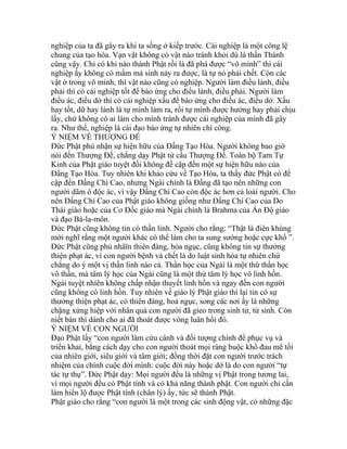 nghiệp của ta đã gây ra khi ta sống ở kiếp trước. Cái nghiệp là một công lệ
chung của tạo hóa. Vạn vật không có vật nào tránh khỏi dù là thần Thánh
cũng vậy. Chỉ có khi nào thành Phật rồi là đã phá được “vô minh” thì cái
nghiệp ấy không có mầm mà sinh nảy ra được, là tự nó phải chết. Còn các
vật ở trong vô minh, thì vật nào cũng có nghiệp. Người làm điều lành, điều
phải thì có cái nghiệp tốt để báo ứng cho điều lành, điều phải. Người làm
điều ác, điều dở thì có cái nghiệp xấu để báo ứng cho điều ác, điều dở. Xấu
hay tốt, dữ hay lành là tự mình làm ra, rồi tự mình được hưởng hay phải chịu
lấy, chứ không có ai làm cho mình tránh được cái nghiệp của mình đã gây
ra. Như thế, nghiệp là cái đạo báo ứng tự nhiên chí công.
Ý NIỆM VỀ THƯỢNG ĐẾ
Đức Phật phủ nhận sự hiện hữu của Đấng Tạo Hóa. Người không bao giờ
nói đến Thượng Đế, chẳng dạy Phật tử cầu Thượng Đế. Toàn bộ Tam Tự
Kinh của Phật giáo tuyệt đối không đề cập đến một sự hiện hữu nào của
Đấng Tạo Hóa. Tuy nhiên khi khảo cứu về Tạo Hóa, ta thấy đức Phật có đề
cập đến Đấng Chí Cao, nhưng Ngài chính là Đấng đã tạo nên những con
người dâm ô độc ác, vì vậy Đấng Chí Cao còn độc ác hơn cả loài người. Cho
nên Đấng Chí Cao của Phật giáo không giống như Đấng Chí Cao của Do
Thái giáo hoặc của Cơ Đốc giáo mà Ngài chính là Brahma của Ấn Độ giáo
và đạo Bà-la-môn.
Đức Phật cũng không tin có thần linh. Người cho rằng: “Thật là điên khùng
mới nghĩ rằng một người khác có thể làm cho ta sung sướng hoặc cực khổ ”.
Đức Phật cũng phủ nhâïn thiên đàng, hỏa ngục, cũng không tin sự thưởng
thiện phạt ác, vì con người bệnh và chết là do luật sinh hóa tự nhiên chứ
chẳng do ý một vị thần linh nào cả. Thần học của Ngài là một thứ thần học
vô thần, mà tâm lý học của Ngài cũng là một thứ tâm lý học vô linh hồn.
Ngài tuyệt nhiên không chấp nhận thuyết linh hồn và ngay đến con người
cũng không có linh hồn. Tuy nhiên về giáo lý Phật giáo thì lại tin có sự
thưởng thiện phạt ác, có thiên đàng, hoả ngục, song các nơi ấy là những
chặng xứng hiệp với nhân quả con người đã gieo trong sinh tử, tử sinh. Còn
niết bàn thì dành cho ai đã thoát được vòng luân hồi đó.
Ý NIỆM VỀ CON NGƯỜI
Đạo Phật lấy “con người làm cứu cánh và đối tượng chính để phục vụ và
triển khai, bằng cách dạy cho con người thoát mọi ràng buộc khổ đau mê tối
của nhiên giới, siêu giới và tâm giới; đồng thời đặt con người trước trách
nhiệm của chính cuộc đời mình: cuộc đời này hoặc dở là do con người “tự
tác tự thụ”. Đức Phật dạy: Mọi người đều là những vị Phật trong tương lai,
vì mọi người đều có Phật tính và có khả năng thành phật. Con người chỉ cần
làm hiển lộ được Phật tính (chân lý) ấy, tức sẽ thành Phật.
Phật giáo cho rằng “con người là một trong các sinh động vật, có những đặc
 