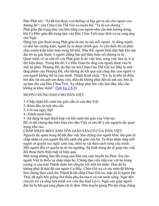 Đức Phật nói: “Ta đã tìm được con đường và bây giờ ta chỉ cho ngươi con
đường đó”; còn Chúa Cứu Thế Giê-xu tuyên bố: “Ta là con đường ”.
Phật giáo đặt trọng tâm vào khả năng con người-nhu cầu ảnh hưởng-trong
khi Cơ Đốc giáo đặt trọng tâm vào Đức Chúa Trời-mục đích và sự cung ứng
của Ngài.
Động lực giải thoát trong Phật giáo là sức tu của mỗi người. Ai dũng mạnh,
có tâm lực cương kiện, người ấy tu được chính quả. Ai yếu đuối thì cứ phải
chịu muôn kiếp trầm luân trong bể khổ. Như thế, người bình dân thật khó mà
đạt tới sự giải thoát vì người chẳng bao giờ thực hiện nổi đường tu ấy.
Quan niệm về sự cứu rỗi của Phật giáo là do việc làm, song việc làm ấy ít ai
thể hiện được. Trong khi đó, Cơ Đốc Giáo tin rằng con người được cứu là
nhờ ân phúc Thượng Đế, do đức tin nơi Chúa Cứu Thế Giê-xu. Đây là một
tặng phẩm của Thượng Đế, chứ không do kết quả của công đức con người vì
con người không thể tự cứu mình. Thánh Kinh chép: “Vả, ấy là nhờ ân điển,
bởi đức tin mà anh em được cứu, điều đó không phải đến từ anh em, bèn là
sự ban cho của Đức Chúa Trời. Ấy chẳng phải bởi việc làm đâu, hầu cho
không ai khoe mình” (Eph Ep 2:8-9).
MUỐN CHỨNG ĐẠO CHO DÂN VIỆT
1.-Chấp nhận bối cảnh tôn giáo sẵn có của dân Việt
2.-Khởi đầu từ một nhu cầu
3.-Cởi mở ngay thật
4.-Tránh tranh biện
5.-Sử dụng từ ngữ thích hợp với bối cảnh tôn giáo của Việt tộc.
Để có thể chứng đạo hữu hiệu cho dân Việt, ta nên để ý các nguyên tắc quan
trọng như sau:
CHẤP NHẬN BỐI CẢNH TÔN GIÁO SẴN CÓ CỦA DÂN VIỆT
Nguyên tắc quan trọng để bắt đầu việc làm chứng cho người khác tôn giáo là
chấp nhận cả con người lẫn bối cảnh tôn giáo của họ. Ta thừa nhận rằng mỗi
người có quyền suy nghĩ, cảm xúc, nhìn sự vật theo cách riêng của mình.
Mỗi người đều có quyền tự do tín ngưỡng. Sự kính trọng đó sẽ giúp cho việc
đối thoại thêm thân mật và hiệu quả.
Một trong những lầm lẫn trong quá khứ của việc truyền bá Phúc Âm cho
người Việt là thiếu sự chấp nhận họ. Chứng đạo viên tiếp xúc với họ trong
cương vị của một Thánh nhân nói chuyện với một tội nhân. Thái độ ấy
không phải là thái độ của ngưòi Cơ Đốc. Chúa Giê-xu và các môn đệ không
làm chứng theo cách đó. Thánh Kinh chép Chúa Giê-xu, mặc dù là người Do
Thái, đã ngồi bên giếng chờ thiếu phụ Sa-ma-ri và xin nước uống. Ngài đến
chuyện trò và sống hòa mình với viên thu thuế Lê-vi. Ngài cứu giúp người
đàn bà bị bắt quả tang phạm tội tà dâm. Nhà truyền giảng Phi-líp cũng chẳng
 