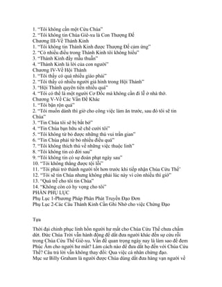 1. “Tôi không cần một Cứu Chúa”
2. “Tôi không tin Chúa Giê-xu là Con Thượng Đế
Chương III-Về Thánh Kinh
1. “Tôi không tin Thánh Kinh được Thượng Đế cảm ứng”
2. “Có nhiều điều trong Thánh Kinh tôi không hiểu”
3. “Thánh Kinh đầy mẫu thuẫn”
4. “Thánh Kinh là lời của con người”
Chương IV-Về Hội Thánh
1. “Tôi thấy có quá nhiều giáo phái”
2. “Tôi thấy có nhiều người giả hình trong Hội Thánh”
3. “Hội Thánh quyên tiền nhiều quá”
4. “Tôi có thể là một người Cơ Đốc mà không cần đi lễ ở nhà thờ.
Chương V-Về Các Vấn Đề Khác
1. “Tôi bận rộn quá”
2. “Tôi muốn dành thì giờ cho công việc làm ăn trước, sau đó tôi sẽ tin
Chúa”
3. “Tin Chúa tôi sẽ bị bắt bớ”
4. “Tin Chúa bạn hữu sẽ chê cười tôi”
5. “Tôi không từ bỏ được những thú vui trần gian”
6. “Tin Chúa phải từ bỏ nhiều điều quá”
7. “Tôi không thích thú về những việc thuộc linh”
8. “Tôi không tin có đời sau”
9. “Tôi không tin có sự đoán phạt ngày sau”
10. “Tôi không thắng được tội lỗi”
11. “Tôi phải trở thành người tốt hơn trước khi tiếp nhận Chúa Cứu Thế’
12. “Tôi sẽ tin Chúa nhưng không phải lúc này vì còn nhiều thì giờ”
13. “Quá trễ cho tôi tin Chúa”
14. “Không còn có hy vọng cho tôi”
PHẦN PHỤ LỤC
Phụ Lục 1-Phương Pháp Phân Phát Truyền Đạo Đơn
Phụ Lục 2-Các Câu Thánh Kinh Cần Ghi Nhớ cho việc Chứng Đạo
Tựa
Thời đại chinh phục linh hồn người hư mất cho Chúa Cứu Thế chưa chấm
dứt. Đức Chúa Trời vẫn hành động để dắt đưa người khác đến sự cứu rỗi
trong Chúa Cứu Thế Giê-xu. Vấn đề quan trọng ngày nay là làm sao để đem
Phúc Âm cho người hư mất? Làm cách nào để đưa dắt họ đến với Chúa Cứu
Thế? Câu trả lời vẫn không thay đổi: Qua việc cá nhân chứng đạo.
Mục sư Billy Graham là người được Chúa dùng dắt đưa hàng vạn người về
 