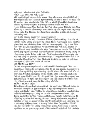 ngần ngại chấp nhận thái giám Ê-thi-ô-bi.
KHỞI ĐẦU TỪ MỘT NHU CẦU
Mỗi người đều có nhu cầu hoặc nan đề riêng, chứng đạo viên phải biết và
đáp ứng nhu cầu nầy. Hai môn đệ trên trường Em-ma-út đã bối rối trước vấn
đề: sự chết và sự sống lại của Chúa Giê-xu. Vì thế, Chúa khởi đầu từ nhu
cầu của họ để truyền đạt sứ điệp thuộc linh mà họ cần phải biết.
Người Việt theo đạo Nho, đạo Lão, đạo Phật cũng có nan đề thuộc linh. Nan
đề của họ là làm sao để tránh tội, diệt khổ hầu đạt đến sự giải thoát. Họ đang
ép xác ngày đêm để mong diệt được tham, sân si hầu giữ tâm trí cho ngay
chính sáng suốt.
Đây là nhu cầu của người Việt cần được giúp đỡ.
Tín ngưỡng của dân Việt còn có nan đề khác: tội nhân không có sự cứu rỗi,
và thần của họ không giúp được họ về nan đề đó. “Đường giải thoát của Phật
giáo chỉ có một, ai ai cũng buộc phải qua con đường đó... Đây là một định
luật vô tri giác, không cảm tình. Ai tới được thì đến Niết Bàn. Ai chưa tới
được thì cứ ở trong luân hồi muôn kiếp. Đường tu trọn vẹn của Đức Phật chỉ
có thể giúp người khác nhận thấy đường tu cho chính mình, nhưng không có
công nghiệp gì vào đường tu kẻ khác. Ai riêng phần nấy. Công nghiệp của
đức Phật cũng chỉ giúp cho chính mình Ngài.” Trong khi đó Phúc Âm là tin
mừng cho Chúa Cứu Thế, Đấng đã đến để tìm kiếm tội nhân, rồi chết thay
cho người có tội và ban sự cứu rỗi cho họ.
CỞI MỞ NGAY THẬT
Có một luật quan trọng nhất mà ta phải theo khi làm chứng về Chúa cho
người khác. Theo nó thì việc gì cũng hóa dễ, trở ngại gì cũng thắng được, ta
sẽ có vô số người lắng nghe tin mừng cứu rỗi, sẽ đưa dẫn nhiều linh hồn về
cho Chúa. Nếu làm trái luật đó tức thì nỗi khó khăn sẽ hiện ra. Luật đó là:
Cởi mở ngay thật khi giao tiếp với ngưòi khác. Bạn muốn những người bạn
gặp gỡ đồng ý với bạn? Bạn muốn người Việt tiếp nhận sứ điệp Phúc Âm?
Hãy cởi mở ngay thật trong lúc làm chứng về Chúa.
TRÁNH TRANH BIỆN
Tiến sĩ James Kennedy đã giảng giải về việc tranh biện: “Khuynh hướng tự
nhiên của chúng ta khi gặp chống đối là trực thị đương đầu và đánh hạ
chúng hoặc là chạy trốn. Vì Phúc lợi vĩnh viễn của thân hữu, bạn phải kiềm
chế khuynh hướng này. Chúng tôi xin nói: Đừng Bao Giờ Tranh Luận.
Trong quyển How to Win Friends and Influence People, Dale Carnegie đã
kể lại ông học được bài học quý báu này: “Trong một bữa tiệc, ông khách
ngồi bên tay mặt tôi quả quyết rằng câu ‘Có một vị thần nắm vận mạng của
ta, ta cưỡng lại không được’ là ở trong Thánh Kinh. Ông ta lầm. Tôi biết
vậy. Tôi chắc chắn vậy, không còn ngờ vực gì nữa. Cho nên để tỏ sự hơn
người của tôi, sự quan trọng của tôi, tôi tự nhận việc cải chính. Mà có ai cầu
 