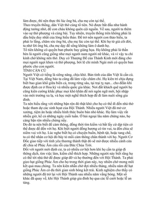 làm được, thì nên thực thi lúc ông bà, cha mẹ còn tại thế.
Theo truyền thống, dân Việt thờ cúng tổ tiên. Nó được bắt đầu như hành
động tưởng nhớ, để con cháu không quên cội nguồn. Về sau, người ta thêm
vào sự thờ phượng và cúng bái. Tuy nhiên, truyền thống trên không phải là
dấu hiệu duy nhất của lòng hiếu thảo. Để trở nên người con thảo hiếu, ta
phải lo lắng, chăm sóc ông bà, cha mẹ lúc còn tại thế. Khi họ từ giả cõi đời,
ta nhớ lời ông bà, cha mẹ dạy để sống không làm ô danh họ.
Tổ tiên không có quyền ban phước hay giáng họa. Họ không phải là thần
bèn là người cũng giống như mọi người nam người nữ khác, và vì vậy ta chỉ
kính chớ không nên thờ. Duy có Thượng Đế của Thánh Kinh mới đáng cho
mọi người ngợi khen và thờ phượng, bởi lẽ chỉ mình Ngài mới có quyền ban
phước cho con người.
TÍNH CẦN CÙ
Người Việt có tiếng là siêng năng, chịu khó. Bản tính của dân Việt là cần cù.
Tại Việt Nam, đồng bào ta cũng đã làm việc chăm chỉ. Họ kiên trì chịu đựng
biết bao gian khổ giữa biển cả, trong rừng sâu, tại trại tỵ nạn... cho đếân khi
được định cư ở Hoa kỳ và nhiều quốc gia khác. Nơi đất khách quê người họ
cũng kiên cường khắc phục mọi khó khăn để nói ngôn ngữ mới, hội nhập
vào môi trường xa lạ, và học một nghề thích hợp để đi làm nuôi sống gia
đình.
Ta nên hiểu rằng với những bận rộn đó thật khó cho họ có thể đi đến nhà thờ
hoặc tham dự các sinh họat của Hội Thánh. Nhiều người Việt đã mở cơ
xưởng, tiệm ăn hoặc nhiều hình thức buôn bán nhỏ khác. Họ làm việc rất
nhiều giờ, kể cả những ngày cuối tuần. Ở hải ngoại lâu năm chừng nào, họ
càng bận rộn nhiều chừng nấy.
Do đó ta nên biết để cảm thông, đồng thời tìm kiếm và bắt lấy cứ dịp tiện có
thể được để đến với họ. Khi biết người đồng hương có tin vui, ta đến chia sẽ
niềm vui với họ. Lúc nghe biết họ có chuyện buồn, bệnh tật, hoặc tang chế,
ta có thể nhân cơ hội đó bày tỏ mối cảm thông chân thành với họ. Người Cơ
Đốc giao tiếp với tình yêu thương thành thật đó sẽ mở được nhiều cánh cửa
để chia sẽ Phúc Âm cứu rỗi của Đức Chúa Trời.
Đối với người mới định cư, ta có nhiều cơ hội hơn khi họ cần ta giúp đi
thông dịch, tìm việc làm, kiếm chỗ thích hợp. Những người này biết rằng họ
có thể tới nhà thờ để được giúp đỡ và họ thường đến với Hội Thánh. Ta phải
gieo hạt giống Phúc Âm cho họ trong thời gian này, tuy nhiên chớ mong mõi
kết quả mau chóng. Ta nên kiên nhẫn chờ đợi nhiều tháng, nhiều năm để hạt
giống Phúc Âm có đủ thời gian sinh bông kết trái. Kinh nghiệm cho thấy có
những người đã trở lại với Hội Thánh sau nhiều năm vắng bóng. Một số
khác đã quay về, khi Hội Thánh giúp gia đình họ qua các lễ cưới hoặc lễ an
táng.
 