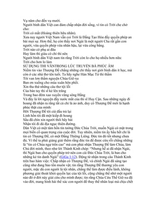 Vụ năm cho đến vụ mười.
Người bình dân Việt can đảm chấp nhận đời sống, vì tin có Trời che chở
cho:
Trời có mắt (Hoàng thiên hữu nhãn).
Xưa nay người Việt Nam vẫn coi Trời là Đấng Tạo Hóa đầy quyền phép an
bài mọi sự. Hơn thế, họ còn thấy nơi Ngài là một người Cha rất gần con
người, vừa quyền phép vừa nhân hậu, lại vừa công bằng.
Trời nào có phụ ai đâu
Hay làm thì giàu có chí thì nên
Người bình dân Việt nam tin rằng Trời còn lo cho họ nhiều hơn nữa:
Trời cho hơn lo làm
SỬ DỤNG THI VĂNTRONG LÚC TRUYỀN BÁ PHÚC ÂM
Niềm tin vào Thượng Đế chẳng những chỉ thấy nơi giới bình dân ít học, mà
còn ở các nhà thơ tên tuổi. Ta hãy nghe Hàn Mạc Tử thì thầm
Tôi van lơn thầm nguyện Chúa Giê-xu
Ban ơn xuống cho mùa xuân hôn phối.
Xin tha thứ những câu thơ tội lỗi
Của bàn tay thi sĩ kẻ lên trăng
Trong bao đêm xao xuyến vũng sông Hằng
Và đây là lời nguyện đầy nước mắt của thi sĩ Huy Cận. Sau những ngày đi
hoang đã nhận ra rằng tất cả chỉ là ảo ảnh, duy có Thượng Đế mới là hạnh
phúc thật của mình:
Hỡi Thượng Đế tôi cúi đầu trả lại
Linh hồn tôi đã một kiếp đi hoang
Sầu đã chín xin người thôi hãy hái
Nhận tôi đi dù địa ngục thiên đường.
Dân Việt có một tâm hồn tin tưởng Đức Chúa Trời, muốn Ngài có mặt trong
mọi biến cố quan trọng của cuộc đời. Tuy nhiên, niềm tin ấy hầu hết chỉ là
tin có Thượng Đế, có một Đấng Thiêng Liêng. Đức tin đó tốt nhưng chưa
đủ. Vì thế ta phải giảng giải thêm rằng đức tin để được cứu rỗi chẳng những
là “tin có Chúa ngự trên cao” mà con phải nhận Thượng Đế làm Chúa, làm
Chủ đời mình, theo như lời Thánh Kinh chép: “Nhưng hễ ai đã nhận Ngài,
thì Ngài ban cho quyền phép trở nên con cái Đức Chúa Trời, là ban cho
những kẻ tin danh Ngài” (GiGa 1:12). Động từ nhận trong câu Thánh Kinh
trên bao hàm việc: Chấp nhận có Thượng Đế, và chính Ngài đã sáng tạo
cũng như đang bảo tồn muôn vật; tin rằng Thượng Đế thương yêu con
người, mặc dù con người là tội nhân, chẳng thể làm được điều lành, không
phương giải thoát khỏi quyền lực của tội lỗi, cũng chẳng thể nhờ một người
nào đó ở đời này giải cứu cho mình được; tin rằng Chúa Cứu Thế Giê-xu đã
vào đời, mang hình hài thể xác con người để thay thế nhân loại mà chịu chết
 