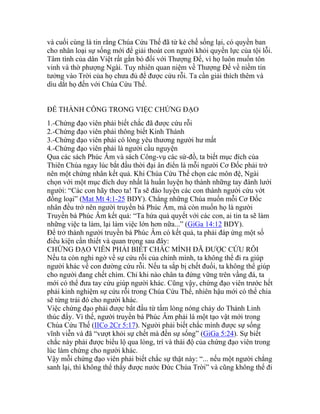 và cuối cùng là tin rằng Chúa Cứu Thế đã từ kẻ chế sống lại, có quyền ban
cho nhân loại sự sống mới để giải thoát con người khỏi quyền lực của tội lỗi.
Tâm tình của dân Việt rất gắn bó đối với Thượng Đế, vì họ luôn muốn tôn
vinh và thờ phượng Ngài. Tuy nhiên quan niệm về Thượng Đế về niềm tin
tưởng vào Trời của họ chưa đủ để được cứu rỗi. Ta cần giải thích thêm và
dìu dắt họ đến với Chúa Cứu Thế.
ĐỂ THÀNH CÔNG TRONG VIỆC CHỨNG ĐẠO
1.-Chứng đạo viên phải biết chắc đã được cứu rỗi
2.-Chứng đạo viên phải thông biết Kinh Thánh
3.-Chứng đạo viên phải có lòng yêu thương người hư mất
4.-Chứng đạo viên phải là người cầu nguyện
Qua các sách Phúc Âm và sách Công-vụ các sứ-đồ, ta biết mục đích của
Thiên Chúa ngay lúc bắt đầu thời đại ân điển là mỗi người Cơ Đốc phải trở
nên một chứng nhân kết quả. Khi Chúa Cứu Thế chọn các môn đệ, Ngài
chọn với một mục đích duy nhất là huấn luyện họ thành những tay đánh lưới
người: “Các con hãy theo ta! Ta sẽ đào luyện các con thành người cứu vớt
đồng loại” (Mat Mt 4:1-25 BDY). Chẳng những Chúa muốn mỗi Cơ Đốc
nhân đều trở nên người truyền bá Phúc Âm, mà còn muốn họ là người
Truyền bá Phúc Âm kết quả: “Ta hứa quả quyết với các con, ai tin ta sẽ làm
những việc ta làm, lại làm việc lớn hơn nữa...” (GiGa 14:12 BDY).
Để trở thành người truyền bá Phúc Âm có kết quả, ta phải đáp ứng một số
điều kiện cần thiết và quan trọng sau đây:
CHỨNG ĐẠO VIÊN PHẢI BIẾT CHẮC MÌNH ĐÃ ĐƯỢC CỨU RỖI
Nếu ta còn nghi ngờ về sự cứu rỗi của chính mình, ta không thể đi ra giúp
người khác về con đường cứu rỗi. Nếu ta sắp bị chết đuối, ta không thể giúp
cho người đang chết chìm. Chỉ khi nào chân ta đứng vững trên vầng đá, ta
mới có thể đưa tay cứu giúp người khác. Cũng vậy, chứng đạo viên trước hết
phải kinh nghiệm sự cứu rỗi trong Chúa Cứu Thế, nhiên hậu mới có thể chia
sẽ từng trải đó cho người khác.
Việc chứng đạo phải được bắt đầu từ tấm lòng nóng cháy do Thánh Linh
thúc đẩy. Vì thế, người truyền bá Phúc Âm phải là một tạo vật mới trong
Chúa Cứu Thế (IICo 2Cr 5:17). Người phải biết chắc mình được sự sống
vĩnh viễn và đã “vượt khỏi sự chết mà đến sự sống” (GiGa 5:24). Sự biết
chắc này phải được biểu lộ qua lòng, trí và thái độ của chứng đạo viên trong
lúc làm chứng cho người khác.
Vậy mỗi chứng đạo viên phải biết chắc sự thật này: “... nếu một người chẳng
sanh lại, thì không thể thấy được nước Đức Chúa Trời” và cũng không thể đi
 