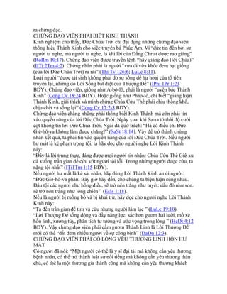 ra chứng đạo.
CHỨNG ĐẠO VIÊN PHẢI BIẾT KINH THÁNH
Kinh nghiệm cho thấy, Đức Chúa Trời chỉ đại dụng những chứng đạo viên
thông hiểu Thánh Kinh cho việc truyền bá Phúc Âm. Vì “đức tin đến bởi sự
người ta nghe, mà người ta nghe, là khi lời của Đấng Christ được rao giảng”
(RoRm 10:17). Chứng đạo viên được truyền lệnh “hãy giảng đạo (lời Chúa)”
(IITi 2Tm 4:2). Chứng nhân phải là người “vừa đi vừa khóc đem hạt giống
(của lời Đức Chúa Trời) ra rải” (Thi Tv 126:6; LuLc 8:11).
Loài người “được tái sinh không phải do sự sống dễ hư hoại của tổ tiên
truyền lại, nhưng do Lời Sống bất diệt của Thượng Đế” (IPhi 1Pr 1:23
BDY). Chứng đạo viên, giống như A-bô-lô, phải là người “uyên bác Thánh
Kinh” (Cong Cv 18:24 BDY). Hoặc giống như Phao-lô, chỉ biết “giảng luận
Thánh Kinh, giải thích và minh chứng Chúa Cứu Thế phải chịu thống khổ,
chịu chết và sống lại” (Cong Cv 17:2-3 BDY).
Chứng đạo viên chẳng những phải thông biết Kinh Thánh mà còn phải tin
vào quyền năng của lời Đức Chúa Trời. Ngày xưa, khi Sa-ra tỏ thái độ cười
cợt không tin lời Đức Chúa Trời, Ngài đã quở trách: “Há có điều chi Đức
Giê-hô-va không làm được chăng?” (SaSt 18:14). Vậy để trở thành chứng
nhân kết quả, ta phải tin vào quyền năng của lời Đức Chúa Trời. Nếu người
hư mất là kẻ phạm trọng tội, ta hãy đọc cho người nghe Lời Kinh Thánh
này:
“Đây là lời trung thực, đáng được mọi người tin nhận: Chúa Cứu Thế Giê-xu
đã xuống trần gian để cứu vớt người tội lỗi. Trong những người được cứu, ta
nặng tội nhất” (ITi1Tm 1:15 BDY).
Nếu người hư mất là kẻ sát nhân, hãy dùng Lời Thánh Kinh an ủi người:
“Đức Giê-hô-va phán: Bây giờ hãy đến, cho chúng ta biện luận cùng nhau.
Dầu tội các ngươi như hồng điều, sẽ trở nên trắng như tuyết; dầu đỏ như son,
sẽ trở nên trắng như lông chiên ” (EsIs 1:18).
Nếu là người bị ruồng bỏ và bị khai trừ, hãy đọc cho người nghe Lời Thánh
Kinh này:
“Ta đến trần gian để tìm và cứu nhưng người lầm lạc ” (LuLc 19:10).
“Lời Thượng Đế sống động và đầy năng lực, sắc hơn gươm hai lưỡi, mổ xẻ
hồn linh, xương tủy, phân tích tư tưởng và ước vọng trong lòng ” (HeDt 4:12
BDY). Vậy chứng đạo viên phải cầm gươm Thánh Linh là Lời Thượng Đế
mới có thể “dắt đem nhiều người về sự công bình” (DaDn 12:3).
CHỨNG ĐẠO VIÊN PHẢI CÓ LÒNG YÊU THƯƠNG LINH HỒN HƯ
MẤT
Có người đã nói: “Một người có thể là y sĩ đại tài mà không cần yêu thương
bệnh nhân, có thể trở thành luật sư nổi tiếng mà không cần yêu thương thân
chủ, có thể là một thương gia thành công mà không cần yêu thương khách
 