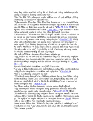 hàng. Tuy nhiên, người đó không thể trở thành một chứng nhân kết quả nếu
không có lòng yêu thương linh hồn hư mất”.
Chúa Cứu Thế Giê-xu là người truyền bá Phúc Âm kết quả, vì Ngài có lòng
yêu thương vô hạn đối với người hư mất.
“Thấy nhân dân đông đảo, Chúa động lòng thương xót vì họ yếu đuối khốn
khổ, tản lạc bơ vơ chẳng khác đàn chiên không có người chăn. Chúa bảo các
môn đệ: Mùa gặt thật trúng, song thợ gặt quá ít. ” (Mat Mt 9:36, 37 BDY).
Ngài đã khóc cho thành Giê-ru-sa-lem (LuLc 19:41), Ngài than thở vì thành
Giê-ru-sa-lem đã khước từ cơ hội Đức Chúa Trời dành cho mình:
“Giê-ru-sa-lem! Giê-ru-sa-lem! Thủ đô đã giết các nhà tiên tri, và ném đá sát
hại các sứ giả của Thượng Đế! Đã bao lần ta muốn tập hợp các con như gà
mẹ túc con về ấp ủ dưới cánh, nhưng chẳng ai nghe ” (Mat Mt 23:37 BDY).
Chúa Giê-xu là chứng đạo viên gương mẫu. Ngài quan tâm từng người và
nhiều người. Ngài đã động lòng thương xót đối với các người thu thuế như
Xa-chê và Ma-thi-ơ, với thiếu phụ Sa-ma-ri, với đoàn dân đông. Ngài đến để
“tìm và cứu kẻ bị hư mất”, Ngài đã bày tỏ tình yêu thương và mang sự cứu
rỗi đến cho cả tên cướp hấp hối trên thập tự giá.
Nhà lãnh tụ Môi-se cũng động lòng thương xót dân sự:
“Vậy, Môi-se trở lên Đức Giê-hô-va mà thưa rằng: Ôi! dân sự này có phạm
một tội trọng, làm cho mình các thần bằng vàng; nhưng bây giờ xin Chúa tha
tội cho họ! Bằng không hãy xoá tên tôi khỏi sách Ngài đã chép đi ” (XuXh
32:31, 32).
Tiên tri Giê-rê-mi đã than khóc cho tội lỗi Y-sơ-ra-ên:
“Ôi! ước gì đầâu tôi là suối nước, mắt tôi là nguồn luỵ! hầu cho tôi vì những
kẻ bị giết của con gái dân ta mà khóc suốt ngày đêm ” (Gie Gr 9:1).
Phao-lô luôn thương yêu người hư mất:
“Tôi nói thật trong Đấng Christ, tôi không nói dối, lương tâm tôi làm chứng
cho tôi bởi Đức Thánh Linh: tôi buồn bực lắm, lòng tôi hằng đau đớn. Bởi
tôi ước ao có thể chính mình bị dứt bỏ, lìa khỏi Đấng Christ, vì anh em bà
con tôi theo phần xác ” (RoRm 9:1-3).
Ông đã nói những lời chân thành này cho các trưởng lão Ê-phê-sô:
“Vậy anh em phải đề cao cảnh giác; đừng quên tôi đã đổ nhiều nước mắt
khuyên bảo mọi người, ngày cũng như đêm. ..” (Cong Cv 20:31 DBY).
Các tín hữu đầu tiên cũng động lòng trắc ẩn đối với người hư mất. Phi-e-rơ
và Giăng đã bày tỏ thái độ đó cho người què tại cửa Đẹp. Phi-líp đi đến quốc
gia “thù nghịch” để truyền bá Phúc Âm cho người Sa-ma-ri (8:4-8). Phao-lô
và Si-la chia sẻ Phúc Âm cứu rỗi cho người giám ngục.
Henry Martin đã kêu lớn: “Tôi muốn được đốt cháy lên vì cớ Đấng Christ!”
John Knox cầu xin: “Lạy Chúa, xin cho con xứ Ái-nhĩ-lan. Bằng không xin
Chúa cho con qua đời”.
 