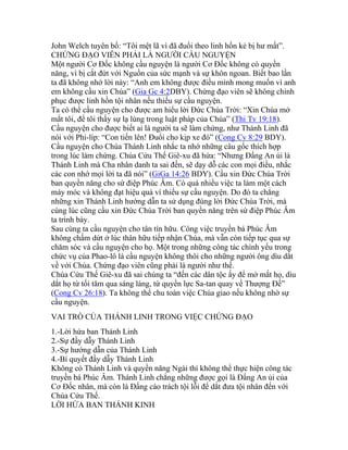 John Welch tuyên bố: “Tôi mệt lã vì đã đuổi theo linh hồn kẻ bị hư mất”.
CHỨNG ĐẠO VIÊN PHẢI LÀ NGƯỜI CẦU NGUYỆN
Một người Cơ Đốc không cầu nguyện là người Cơ Đốc không có quyền
năng, vì bị cắt đứt với Nguồn của sức mạnh và sự khôn ngoan. Biết bao lần
ta đã không nhớ lời này: “Anh em không được điều mình mong muốn vì anh
em không cầu xin Chúa” (Gia Gc 4:2DBY). Chứng đạo viên sẽ không chinh
phục được linh hồn tội nhân nếu thiếu sự cầu nguyện.
Ta có thể cầu nguyện cho được am hiểu lời Đức Chúa Trời: “Xin Chúa mở
mắt tôi, để tôi thấy sự lạ lùng trong luật pháp của Chúa” (Thi Tv 19:18).
Cầu nguyện cho được biết ai là người ta sẽ làm chứng, như Thánh Linh đã
nói với Phi-líp: “Con tiến lên! Đuổi cho kịp xe đó” (Cong Cv 8:29 BDY).
Cầu nguyện cho Chúa Thánh Linh nhắc ta nhớ những câu gốc thích hợp
trong lúc làm chứng. Chúa Cứu Thế Giê-xu đã hứa: “Nhưng Đấng An ủi là
Thánh Linh mà Cha nhân danh ta sai đến, sẽ dạy dỗ các con mọi điều, nhắc
các con nhớ mọi lời ta đã nói” (GiGa 14:26 BDY). Cầu xin Đức Chúa Trời
ban quyền năng cho sứ điệp Phúc Âm. Có quá nhiều việc ta làm một cách
máy móc và không đạt hiệu quả vì thiếu sự cầu nguyện. Do đó ta chẳng
những xin Thánh Linh hướng dẫn ta sử dụng đúng lời Đức Chúa Trời, mà
cùng lúc cũng cầu xin Đức Chúa Trời ban quyền năng trên sứ điệp Phúc Âm
ta trình bày.
Sau cùng ta cầu nguyện cho tân tín hữu. Công việc truyền bá Phúc Âm
không chấm dứt ở lúc thân hữu tiếp nhận Chúa, mà vẫn còn tiếp tục qua sự
chăm sóc và cầu nguyện cho họ. Một trong những công tác chính yếu trong
chức vụ của Phao-lô là cầu nguyện không thôi cho những người ông dìu dắt
về với Chúa. Chứng đạo viên cũng phải là người như thế.
Chúa Cứu Thế Giê-xu đã sai chúng ta “đến các dân tộc ấy để mở mắt họ, dìu
dắt họ từ tối tăm qua sáng láng, từ quyền lực Sa-tan quay về Thượng Đế”
(Cong Cv 26:18). Ta không thể chu toàn việc Chúa giao nếu không nhờ sự
cầu nguyện.
VAI TRÒ CỦA THÁNH LINH TRONG VIỆC CHỨNG ĐẠO
1.-Lời hứa ban Thánh Linh
2.-Sự đầy dẫy Thánh Linh
3.-Sự hướng dẫn của Thánh Linh
4.-Bí quyết đầy dẫy Thánh Linh
Không có Thánh Linh và quyền năng Ngài thì không thể thực hiện công tác
truyền bá Phúc Âm. Thánh Linh chẳng những được gọi là Đấng An ủi của
Cơ Đốc nhân, mà còn là Đấng cáo trách tội lỗi để dắt đưa tội nhân đến với
Chúa Cứu Thế.
LỜI HỨA BAN THÁNH KINH
 