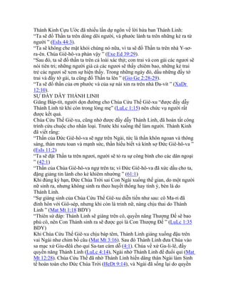 Thánh Kinh Cựu Ước đã nhiều lần dự ngôn về lời hứa ban Thánh Linh:
“Ta sẽ đổ Thần ta trên dòng dõi người, và phước lành ta trên những kẻ ra từ
người ” (EsIs 44:3).
“Ta sẽ không che mặt khỏi chúng nó nữa, vì ta sẽ đổ Thần ta trên nhà Y-sơ-
ra-ên. Chúa Giê-hô-va phán vậy ” (Exe Ed 39:29).
“Sau đó, ta sẽ đổ thần ta trên cả loài xác thịt; con trai và con gái các ngươi sẽ
nói tiên tri; những người già cả các ngươi sẽ thấy chiêm bao, những kẻ trai
trẻ các ngươi sẽ xem sự hiện thấy. Trong những ngày đó, dầu những đầy tớ
trai và đầy tớ gái, ta cũng đổ Thần ta lên ” (Gio Ge 2:28-29).
“Ta sẽ đổ thần của ơn phước và của sự nài xin ra trên nhà Đa-vít ” (XaDr
12:10).
SỰ ĐẦY DẪY THÁNH LINH
Giăng Báp-tít, người dọn đường cho Chúa Cứu Thế Giê-xu “được đầy dẫy
Thánh Linh từ khi còn trong lòng mẹ” (LuLc 1:15) nên chức vụ người rất
được kết quả.
Chúa Cứu Thế Giê-xu, cũng nhờ được đầy dẫy Thánh Linh, đã hoàn tất công
trình cứu chuộc cho nhân loại. Trước khi xuống thế làm người. Thánh Kinh
đã viết rằng:
“Thần của Đức Giê-hô-va sẽ ngự trên Ngài, tức là thần khôn ngoan và thông
sáng, thàn mưu toan và mạnh sức, thần hiểu biết và kính sợ Đức Giê-hô-va ”
(EsIs 11:2)
“Ta sẽ đặt Thần ta trên ngươi, người sẽ tỏ ra sự công bình cho các dân ngoại
” (42:1)
“Thần của Chúa Giê-hô-va ngự trên ta; vì Đức Giê-hô-va đã xức dầu cho ta,
đặng giảng tin lành cho kẻ khiêm nhường ” (61:1)
Khi đúng kỳ hạn, Đức Chúa Trời sai Con Ngài xuống thế gian, do một người
nữ sinh ra, nhưng không sinh ra theo huyết thống hay tình ý, bèn là do
Thánh Linh.
“Sự giáng sinh của Chúa Cứu Thế Giê-xu diễn tiến như sau: cô Ma-ri đã
đính hôn với Giô-sép, nhưng khi còn là trinh nữ, nàng chịu thai do Thánh
Linh ” (Mat Mt 1:18 BDY)
“Thiên sứ đáp: Thánh Linh sẽ giáng trên cô, quyền năng Thượng Đế sẽ bao
phủ cô, nên Con Thánh sinh ra sẽ được gọi là Con Thượng Đế ” (LuLc 1:35
BDY)
Khi Chúa Cứu Thế Giê-xu chịu báp têm, Thánh Linh giáng xuống đậu trên
vai Ngài như chim bồ câu (Mat Mt 3:16). Sau đó Thánh Linh đưa Chúa vào
sa mạc xứ Giu-đêâ cho quỉ Sa-tan cám dỗ (4:1). Chúa về xứ Ga-li-lê, đầy
quyền năng Thánh Linh (LuLc 4:14), Ngài nhờ Thánh Linh để đuổi quỉ (Mat
Mt 12:28). Chúa Cứu Thế đã nhờ Thánh Linh hiến dâng thân Ngài làm Sinh
tế hoàn toàn cho Đức Chúa Trời (HeDt 9:14), và Ngài đã sống lại do quyền
 